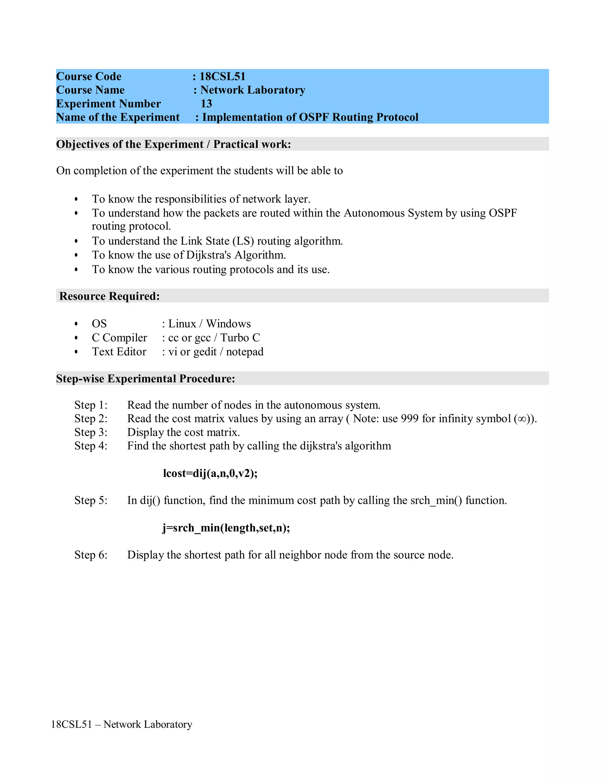 18CSL51 – Network Laboratory
Objectives of the Experiment / Practical work:
Resource Required:
Step-wise Experimental Procedure:
On completion of the experiment the students will be able to
• To know the responsibilities of network layer.
• To understand how the packets are routed within the Autonomous System by using OSPF
routing protocol.
• To understand the Link State (LS) routing algorithm.
• To know the use of Dijkstra's Algorithm.
• To know the various routing protocols and its use.
• OS : Linux / Windows
• C Compiler : cc or gcc / Turbo C
• Text Editor : vi or gedit / notepad
Step 1: Read the number of nodes in the autonomous system.
Step 2: Read the cost matrix values by using an array ( Note: use 999 for infinity symbol (∞)).
Step 3: Display the cost matrix.
Step 4: Find the shortest path by calling the dijkstra's algorithm
lcost=dij(a,n,0,v2);
Step 5: In dij() function, find the minimum cost path by calling the srch_min() function.
j=srch_min(length,set,n);
Step 6: Display the shortest path for all neighbor node from the source node.
Course Code : 18CSL51
Course Name : Network Laboratory
Experiment Number 13
Name of the Experiment : Implementation of OSPF Routing Protocol
 