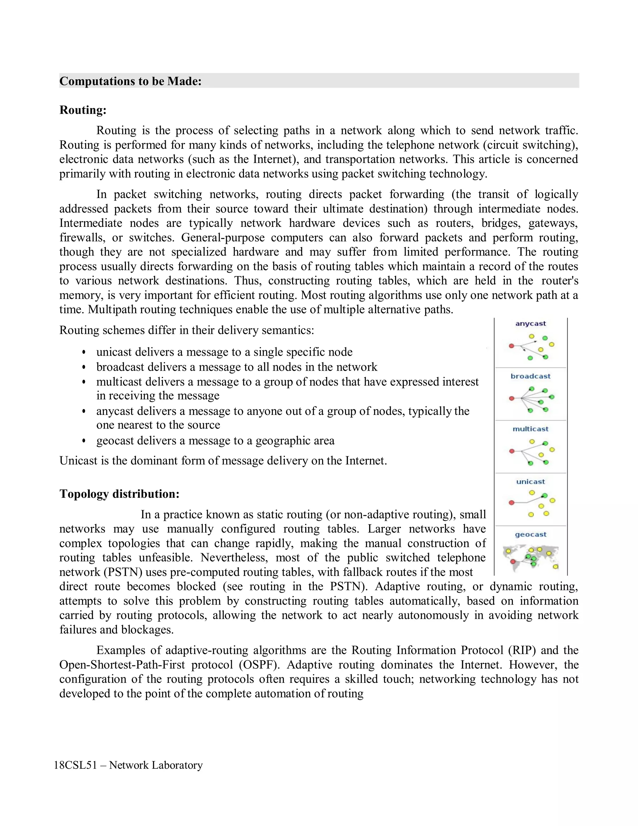 18CSL51 – Network Laboratory
Computations to be Made:
Routing:
Routing is the process of selecting paths in a network along which to send network traffic.
Routing is performed for many kinds of networks, including the telephone network (circuit switching),
electronic data networks (such as the Internet), and transportation networks. This article is concerned
primarily with routing in electronic data networks using packet switching technology.
In packet switching networks, routing directs packet forwarding (the transit of logically
addressed packets from their source toward their ultimate destination) through intermediate nodes.
Intermediate nodes are typically network hardware devices such as routers, bridges, gateways,
firewalls, or switches. General-purpose computers can also forward packets and perform routing,
though they are not specialized hardware and may suffer from limited performance. The routing
process usually directs forwarding on the basis of routing tables which maintain a record of the routes
to various network destinations. Thus, constructing routing tables, which are held in the router's
memory, is very important for efficient routing. Most routing algorithms use only one network path at a
time. Multipath routing techniques enable the use of multiple alternative paths.
Routing schemes differ in their delivery semantics:
• unicast delivers a message to a single specific node
• broadcast delivers a message to all nodes in the network
• multicast delivers a message to a group of nodes that have expressed interest
in receiving the message
• anycast delivers a message to anyone out of a group of nodes, typically the
one nearest to the source
• geocast delivers a message to a geographic area
Unicast is the dominant form of message delivery on the Internet.
Topology distribution:
In a practice known as static routing (or non-adaptive routing), small
networks may use manually configured routing tables. Larger networks have
complex topologies that can change rapidly, making the manual construction of
routing tables unfeasible. Nevertheless, most of the public switched telephone
network (PSTN) uses pre-computed routing tables, with fallback routes if the most
direct route becomes blocked (see routing in the PSTN). Adaptive routing, or dynamic routing,
attempts to solve this problem by constructing routing tables automatically, based on information
carried by routing protocols, allowing the network to act nearly autonomously in avoiding network
failures and blockages.
Examples of adaptive-routing algorithms are the Routing Information Protocol (RIP) and the
Open-Shortest-Path-First protocol (OSPF). Adaptive routing dominates the Internet. However, the
configuration of the routing protocols often requires a skilled touch; networking technology has not
developed to the point of the complete automation of routing
 