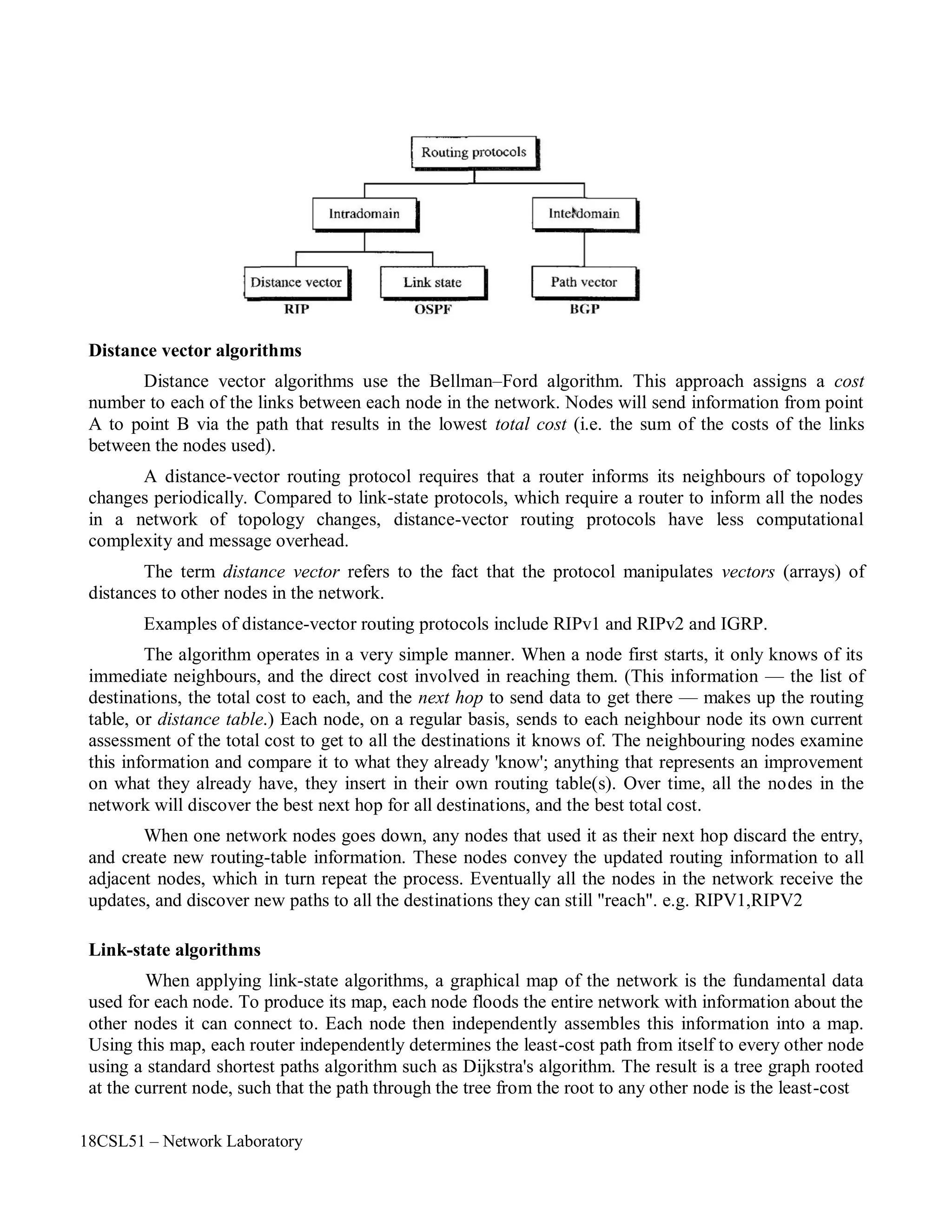 18CSL51 – Network Laboratory
Distance vector algorithms
Distance vector algorithms use the Bellman–Ford algorithm. This approach assigns a cost
number to each of the links between each node in the network. Nodes will send information from point
A to point B via the path that results in the lowest total cost (i.e. the sum of the costs of the links
between the nodes used).
A distance-vector routing protocol requires that a router informs its neighbours of topology
changes periodically. Compared to link-state protocols, which require a router to inform all the nodes
in a network of topology changes, distance-vector routing protocols have less computational
complexity and message overhead.
The term distance vector refers to the fact that the protocol manipulates vectors (arrays) of
distances to other nodes in the network.
Examples of distance-vector routing protocols include RIPv1 and RIPv2 and IGRP.
The algorithm operates in a very simple manner. When a node first starts, it only knows of its
immediate neighbours, and the direct cost involved in reaching them. (This information — the list of
destinations, the total cost to each, and the next hop to send data to get there — makes up the routing
table, or distance table.) Each node, on a regular basis, sends to each neighbour node its own current
assessment of the total cost to get to all the destinations it knows of. The neighbouring nodes examine
this information and compare it to what they already 'know'; anything that represents an improvement
on what they already have, they insert in their own routing table(s). Over time, all the nodes in the
network will discover the best next hop for all destinations, and the best total cost.
When one network nodes goes down, any nodes that used it as their next hop discard the entry,
and create new routing-table information. These nodes convey the updated routing information to all
adjacent nodes, which in turn repeat the process. Eventually all the nodes in the network receive the
updates, and discover new paths to all the destinations they can still "reach". e.g. RIPV1,RIPV2
Link-state algorithms
When applying link-state algorithms, a graphical map of the network is the fundamental data
used for each node. To produce its map, each node floods the entire network with information about the
other nodes it can connect to. Each node then independently assembles this information into a map.
Using this map, each router independently determines the least-cost path from itself to every other node
using a standard shortest paths algorithm such as Dijkstra's algorithm. The result is a tree graph rooted
at the current node, such that the path through the tree from the root to any other node is the least-cost
 