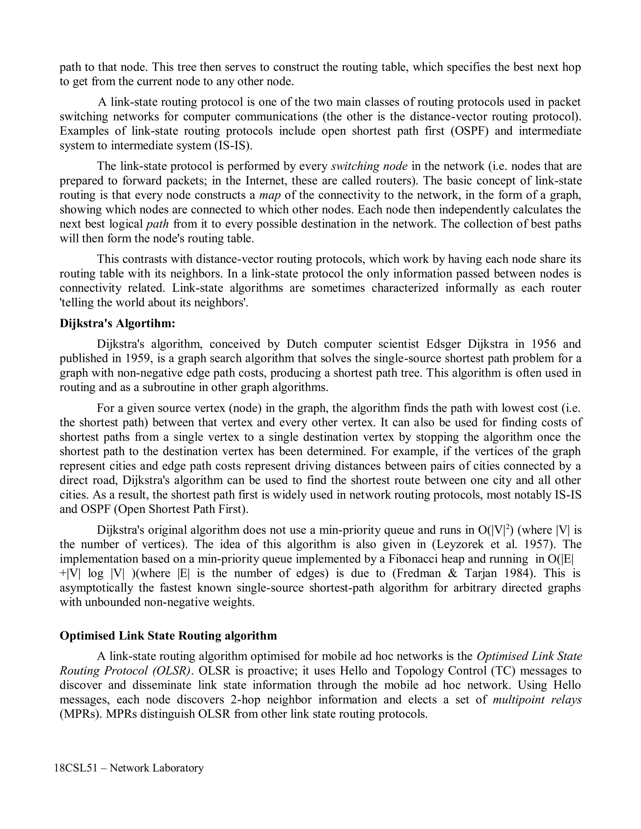 18CSL51 – Network Laboratory
path to that node. This tree then serves to construct the routing table, which specifies the best next hop
to get from the current node to any other node.
A link-state routing protocol is one of the two main classes of routing protocols used in packet
switching networks for computer communications (the other is the distance-vector routing protocol).
Examples of link-state routing protocols include open shortest path first (OSPF) and intermediate
system to intermediate system (IS-IS).
The link-state protocol is performed by every switching node in the network (i.e. nodes that are
prepared to forward packets; in the Internet, these are called routers). The basic concept of link-state
routing is that every node constructs a map of the connectivity to the network, in the form of a graph,
showing which nodes are connected to which other nodes. Each node then independently calculates the
next best logical path from it to every possible destination in the network. The collection of best paths
will then form the node's routing table.
This contrasts with distance-vector routing protocols, which work by having each node share its
routing table with its neighbors. In a link-state protocol the only information passed between nodes is
connectivity related. Link-state algorithms are sometimes characterized informally as each router
'telling the world about its neighbors'.
Dijkstra's Algortihm:
Dijkstra's algorithm, conceived by Dutch computer scientist Edsger Dijkstra in 1956 and
published in 1959, is a graph search algorithm that solves the single-source shortest path problem for a
graph with non-negative edge path costs, producing a shortest path tree. This algorithm is often used in
routing and as a subroutine in other graph algorithms.
For a given source vertex (node) in the graph, the algorithm finds the path with lowest cost (i.e.
the shortest path) between that vertex and every other vertex. It can also be used for finding costs of
shortest paths from a single vertex to a single destination vertex by stopping the algorithm once the
shortest path to the destination vertex has been determined. For example, if the vertices of the graph
represent cities and edge path costs represent driving distances between pairs of cities connected by a
direct road, Dijkstra's algorithm can be used to find the shortest route between one city and all other
cities. As a result, the shortest path first is widely used in network routing protocols, most notably IS-IS
and OSPF (Open Shortest Path First).
Dijkstra's original algorithm does not use a min-priority queue and runs in O(|V|2
) (where |V| is
the number of vertices). The idea of this algorithm is also given in (Leyzorek et al. 1957). The
implementation based on a min-priority queue implemented by a Fibonacci heap and running in O(|E|
+|V| log |V| )(where |E| is the number of edges) is due to (Fredman & Tarjan 1984). This is
asymptotically the fastest known single-source shortest-path algorithm for arbitrary directed graphs
with unbounded non-negative weights.
Optimised Link State Routing algorithm
A link-state routing algorithm optimised for mobile ad hoc networks is the Optimised Link State
Routing Protocol (OLSR). OLSR is proactive; it uses Hello and Topology Control (TC) messages to
discover and disseminate link state information through the mobile ad hoc network. Using Hello
messages, each node discovers 2-hop neighbor information and elects a set of multipoint relays
(MPRs). MPRs distinguish OLSR from other link state routing protocols.
 