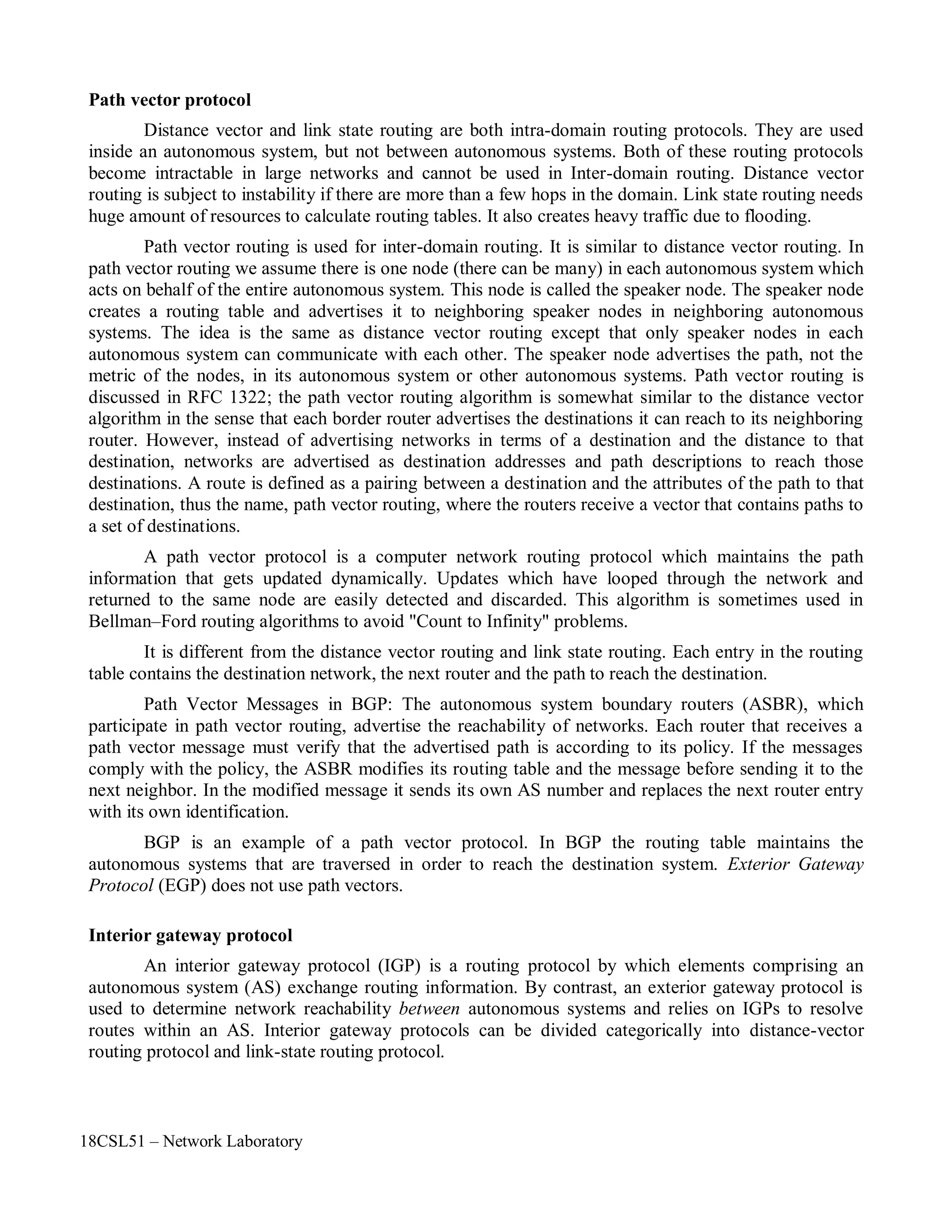 18CSL51 – Network Laboratory
Path vector protocol
Distance vector and link state routing are both intra-domain routing protocols. They are used
inside an autonomous system, but not between autonomous systems. Both of these routing protocols
become intractable in large networks and cannot be used in Inter-domain routing. Distance vector
routing is subject to instability if there are more than a few hops in the domain. Link state routing needs
huge amount of resources to calculate routing tables. It also creates heavy traffic due to flooding.
Path vector routing is used for inter-domain routing. It is similar to distance vector routing. In
path vector routing we assume there is one node (there can be many) in each autonomous system which
acts on behalf of the entire autonomous system. This node is called the speaker node. The speaker node
creates a routing table and advertises it to neighboring speaker nodes in neighboring autonomous
systems. The idea is the same as distance vector routing except that only speaker nodes in each
autonomous system can communicate with each other. The speaker node advertises the path, not the
metric of the nodes, in its autonomous system or other autonomous systems. Path vector routing is
discussed in RFC 1322; the path vector routing algorithm is somewhat similar to the distance vector
algorithm in the sense that each border router advertises the destinations it can reach to its neighboring
router. However, instead of advertising networks in terms of a destination and the distance to that
destination, networks are advertised as destination addresses and path descriptions to reach those
destinations. A route is defined as a pairing between a destination and the attributes of the path to that
destination, thus the name, path vector routing, where the routers receive a vector that contains paths to
a set of destinations.
A path vector protocol is a computer network routing protocol which maintains the path
information that gets updated dynamically. Updates which have looped through the network and
returned to the same node are easily detected and discarded. This algorithm is sometimes used in
Bellman–Ford routing algorithms to avoid "Count to Infinity" problems.
It is different from the distance vector routing and link state routing. Each entry in the routing
table contains the destination network, the next router and the path to reach the destination.
Path Vector Messages in BGP: The autonomous system boundary routers (ASBR), which
participate in path vector routing, advertise the reachability of networks. Each router that receives a
path vector message must verify that the advertised path is according to its policy. If the messages
comply with the policy, the ASBR modifies its routing table and the message before sending it to the
next neighbor. In the modified message it sends its own AS number and replaces the next router entry
with its own identification.
BGP is an example of a path vector protocol. In BGP the routing table maintains the
autonomous systems that are traversed in order to reach the destination system. Exterior Gateway
Protocol (EGP) does not use path vectors.
Interior gateway protocol
An interior gateway protocol (IGP) is a routing protocol by which elements comprising an
autonomous system (AS) exchange routing information. By contrast, an exterior gateway protocol is
used to determine network reachability between autonomous systems and relies on IGPs to resolve
routes within an AS. Interior gateway protocols can be divided categorically into distance-vector
routing protocol and link-state routing protocol.
 