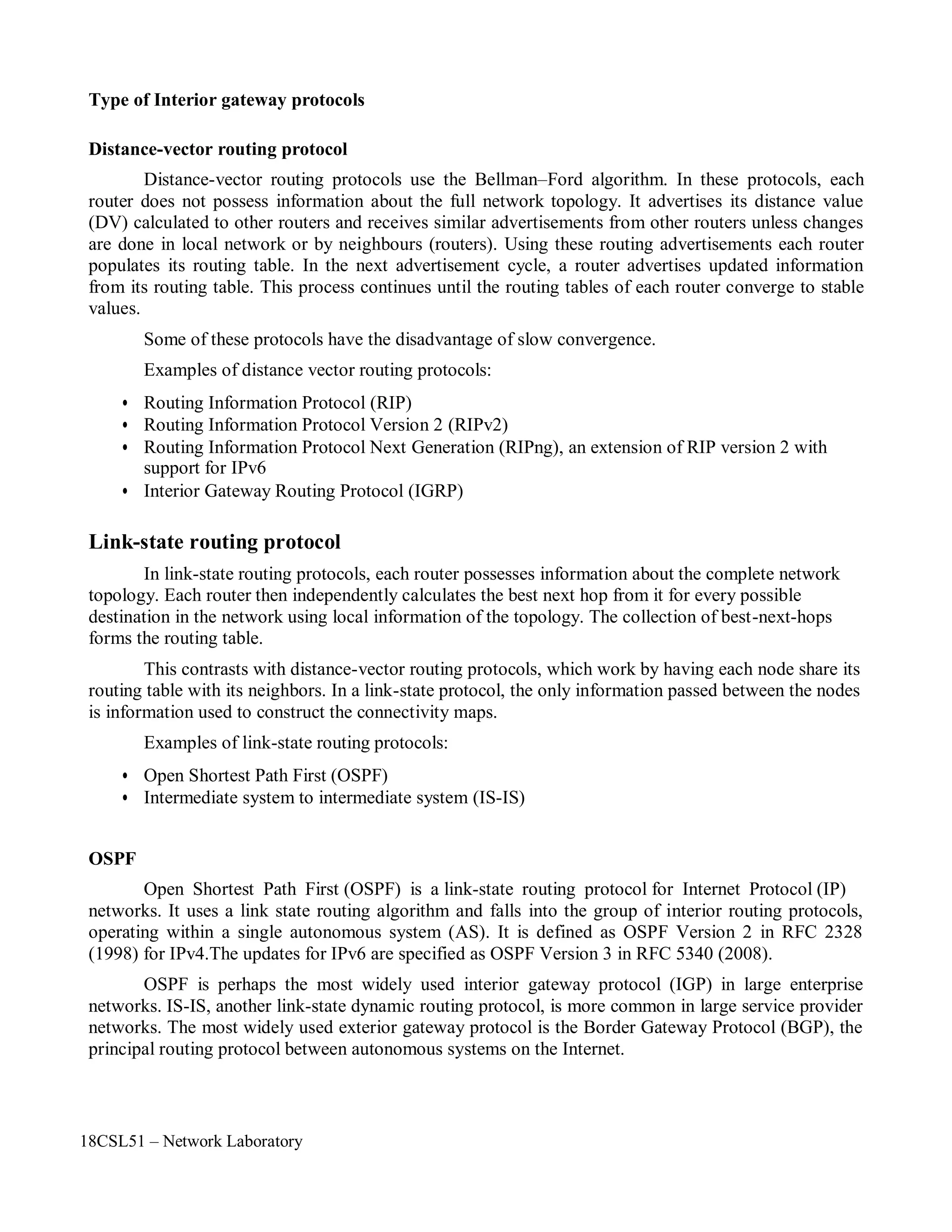 18CSL51 – Network Laboratory
Type of Interior gateway protocols
Distance-vector routing protocol
Distance-vector routing protocols use the Bellman–Ford algorithm. In these protocols, each
router does not possess information about the full network topology. It advertises its distance value
(DV) calculated to other routers and receives similar advertisements from other routers unless changes
are done in local network or by neighbours (routers). Using these routing advertisements each router
populates its routing table. In the next advertisement cycle, a router advertises updated information
from its routing table. This process continues until the routing tables of each router converge to stable
values.
Some of these protocols have the disadvantage of slow convergence.
Examples of distance vector routing protocols:
• Routing Information Protocol (RIP)
• Routing Information Protocol Version 2 (RIPv2)
• Routing Information Protocol Next Generation (RIPng), an extension of RIP version 2 with
support for IPv6
• Interior Gateway Routing Protocol (IGRP)
Link-state routing protocol
In link-state routing protocols, each router possesses information about the complete network
topology. Each router then independently calculates the best next hop from it for every possible
destination in the network using local information of the topology. The collection of best-next-hops
forms the routing table.
This contrasts with distance-vector routing protocols, which work by having each node share its
routing table with its neighbors. In a link-state protocol, the only information passed between the nodes
is information used to construct the connectivity maps.
Examples of link-state routing protocols:
• Open Shortest Path First (OSPF)
• Intermediate system to intermediate system (IS-IS)
OSPF
Open Shortest Path First (OSPF) is a link-state routing protocol for Internet Protocol (IP)
networks. It uses a link state routing algorithm and falls into the group of interior routing protocols,
operating within a single autonomous system (AS). It is defined as OSPF Version 2 in RFC 2328
(1998) for IPv4.The updates for IPv6 are specified as OSPF Version 3 in RFC 5340 (2008).
OSPF is perhaps the most widely used interior gateway protocol (IGP) in large enterprise
networks. IS-IS, another link-state dynamic routing protocol, is more common in large service provider
networks. The most widely used exterior gateway protocol is the Border Gateway Protocol (BGP), the
principal routing protocol between autonomous systems on the Internet.
 