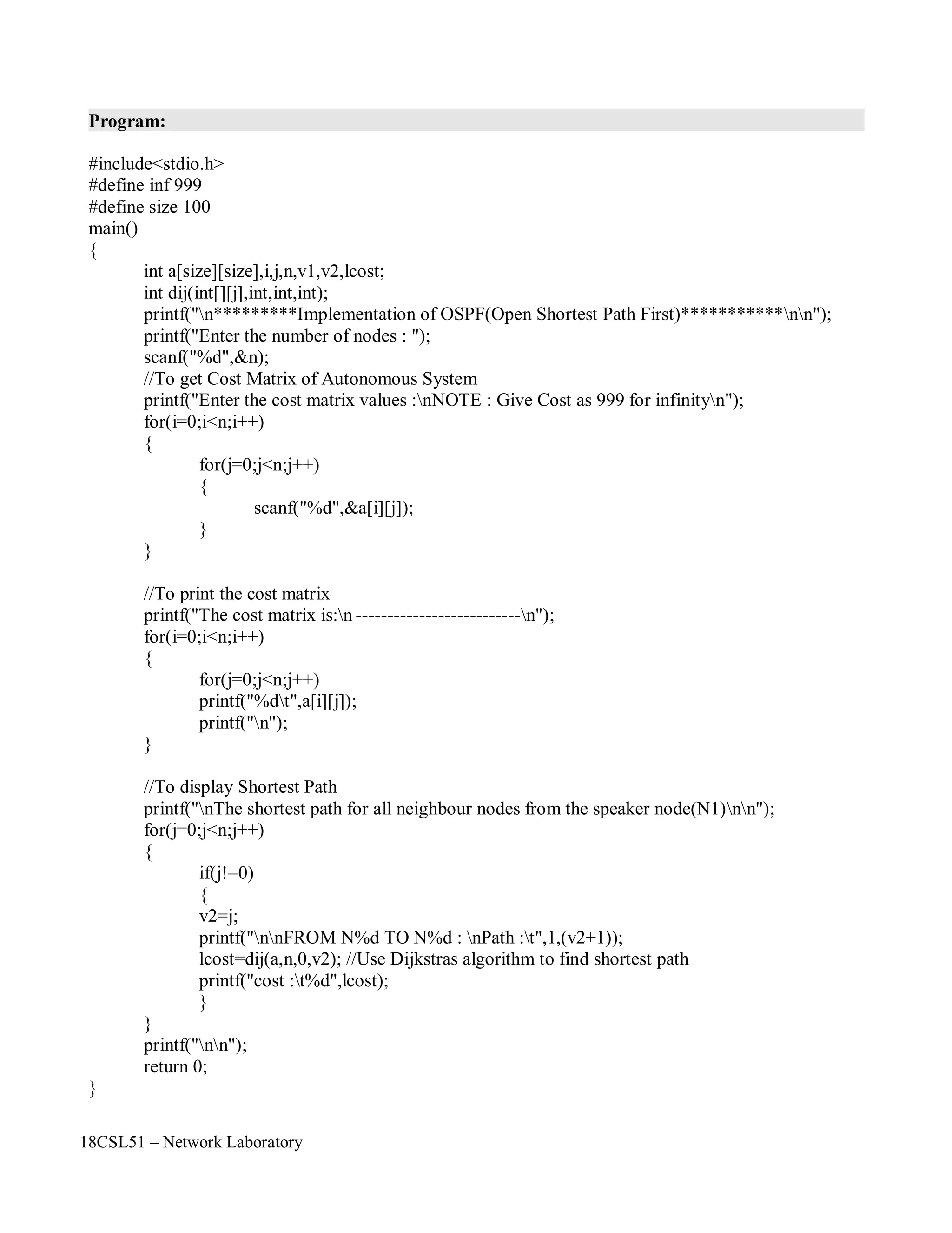 18CSL51 – Network Laboratory
Program:
#include<stdio.h>
#define inf 999
#define size 100
main()
{
int a[size][size],i,j,n,v1,v2,lcost;
int dij(int[][j],int,int,int);
printf("n*********Implementation of OSPF(Open Shortest Path First)***********nn");
printf("Enter the number of nodes : ");
scanf("%d",&n);
//To get Cost Matrix of Autonomous System
printf("Enter the cost matrix values :nNOTE : Give Cost as 999 for infinityn");
for(i=0;i<n;i++)
{
for(j=0;j<n;j++)
{
scanf("%d",&a[i][j]);
}
}
//To print the cost matrix
printf("The cost matrix is:n --------------------------n");
for(i=0;i<n;i++)
{
for(j=0;j<n;j++)
printf("%dt",a[i][j]);
printf("n");
}
//To display Shortest Path
printf("nThe shortest path for all neighbour nodes from the speaker node(N1)nn");
for(j=0;j<n;j++)
{
if(j!=0)
{
v2=j;
printf("nnFROM N%d TO N%d : nPath :t",1,(v2+1));
lcost=dij(a,n,0,v2); //Use Dijkstras algorithm to find shortest path
printf("cost :t%d",lcost);
}
}
printf("nn");
return 0;
}
 
