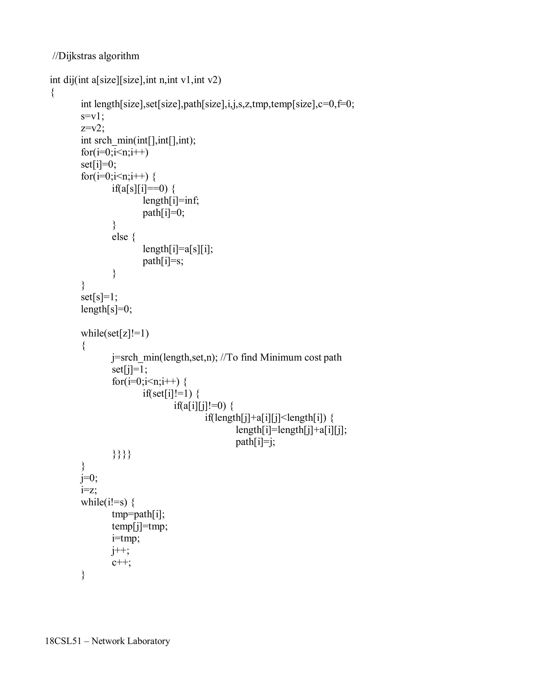 18CSL51 – Network Laboratory
//Dijkstras algorithm
int dij(int a[size][size],int n,int v1,int v2)
{
int length[size],set[size],path[size],i,j,s,z,tmp,temp[size],c=0,f=0;
s=v1;
z=v2;
int srch_min(int[],int[],int);
for(i=0;i<n;i++)
set[i]=0;
for(i=0;i<n;i++) {
if(a[s][i]==0) {
length[i]=inf;
path[i]=0;
}
else {
}
}
length[i]=a[s][i];
path[i]=s;
set[s]=1;
length[s]=0;
while(set[z]!=1)
{
j=srch_min(length,set,n); //To find Minimum cost path
set[j]=1;
for(i=0;i<n;i++) {
if(set[i]!=1) {
if(a[i][j]!=0) {
if(length[j]+a[i][j]<length[i]) {
length[i]=length[j]+a[i][j];
path[i]=j;
}}}}
}
j=0;
i=z;
while(i!=s) {
tmp=path[i];
temp[j]=tmp;
i=tmp;
j++;
c++;
}
 