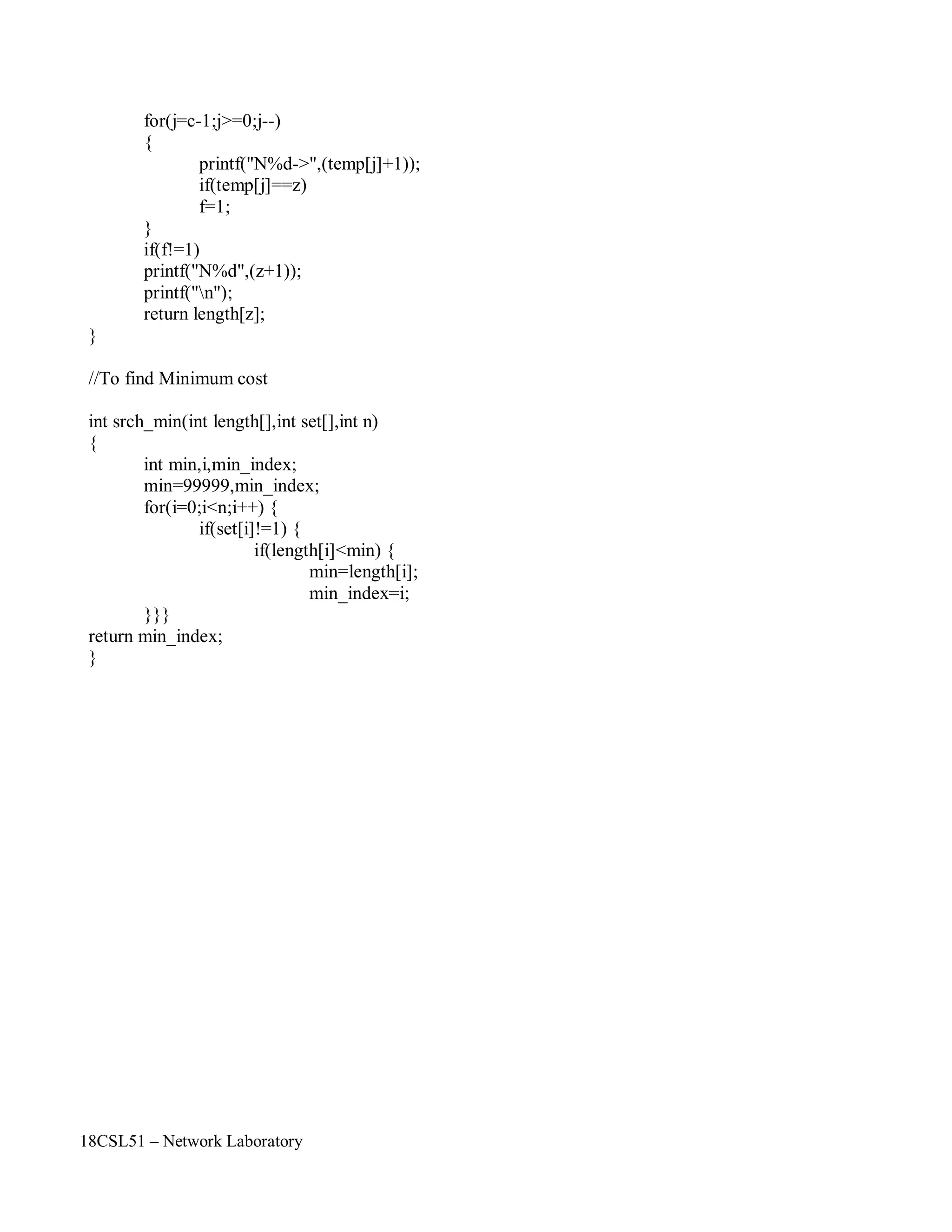 18CSL51 – Network Laboratory
for(j=c-1;j>=0;j--)
{
printf("N%d->",(temp[j]+1));
if(temp[j]==z)
f=1;
}
if(f!=1)
printf("N%d",(z+1));
printf("n");
return length[z];
}
//To find Minimum cost
int srch_min(int length[],int set[],int n)
{
int min,i,min_index;
min=99999,min_index;
for(i=0;i<n;i++) {
if(set[i]!=1) {
if(length[i]<min) {
min=length[i];
min_index=i;
}}}
return min_index;
}
 