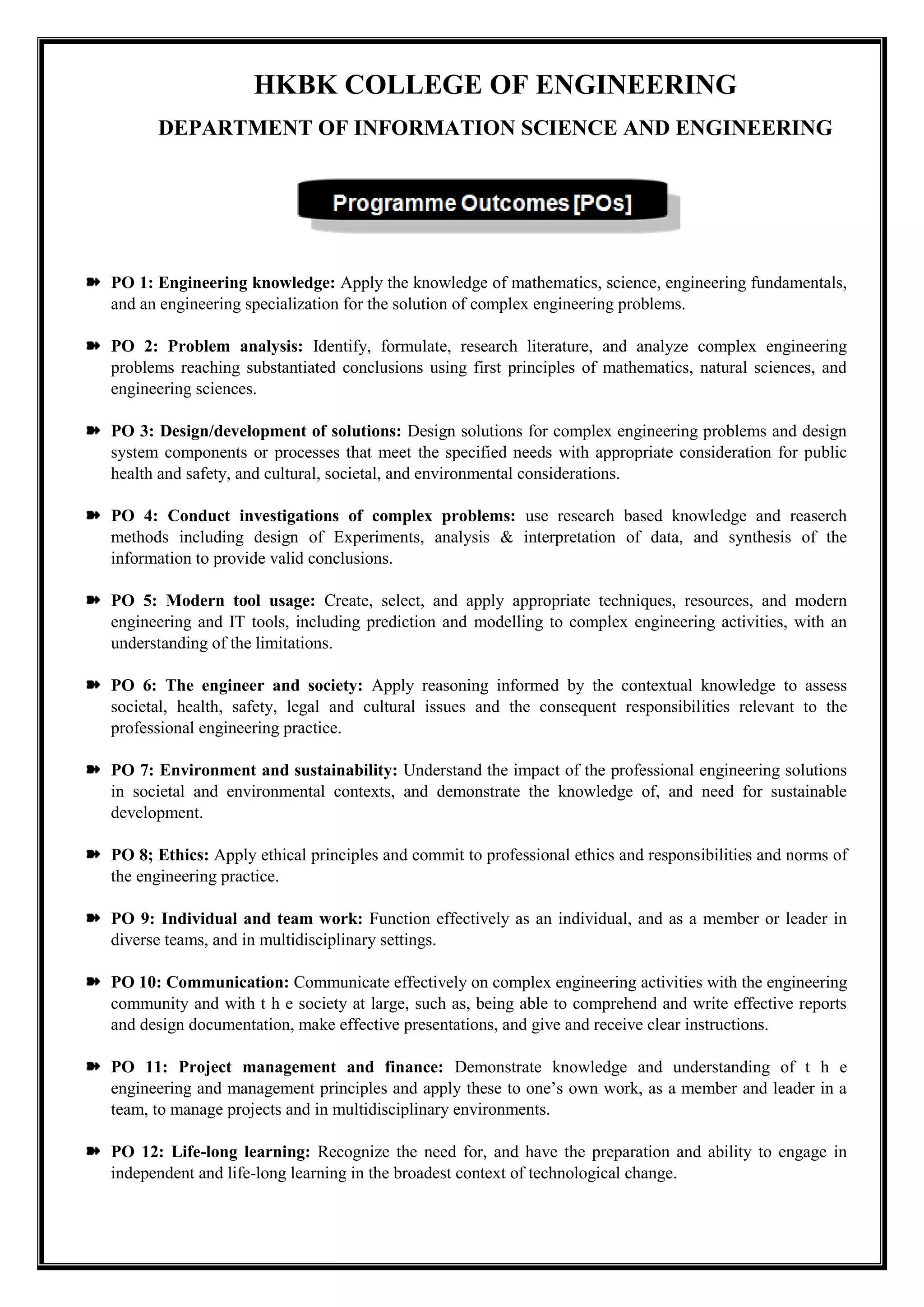 HKBK COLLEGE OF ENGINEERING
DEPARTMENT OF INFORMATION SCIENCE AND ENGINEERING
PO 1: Engineering knowledge: Apply the knowledge of mathematics, science, engineering fundamentals,
and an engineering specialization for the solution of complex engineering problems.
PO 2: Problem analysis: Identify, formulate, research literature, and analyze complex engineering
problems reaching substantiated conclusions using first principles of mathematics, natural sciences, and
engineering sciences.
PO 3: Design/development of solutions: Design solutions for complex engineering problems and design
system components or processes that meet the specified needs with appropriate consideration for public
health and safety, and cultural, societal, and environmental considerations.
PO 4: Conduct investigations of complex problems: use research based knowledge and reaserch
methods including design of Experiments, analysis & interpretation of data, and synthesis of the
information to provide valid conclusions.
PO 5: Modern tool usage: Create, select, and apply appropriate techniques, resources, and modern
engineering and IT tools, including prediction and modelling to complex engineering activities, with an
understanding of the limitations.
PO 6: The engineer and society: Apply reasoning informed by the contextual knowledge to assess
societal, health, safety, legal and cultural issues and the consequent responsibilities relevant to the
professional engineering practice.
PO 7: Environment and sustainability: Understand the impact of the professional engineering solutions
in societal and environmental contexts, and demonstrate the knowledge of, and need for sustainable
development.
PO 8; Ethics: Apply ethical principles and commit to professional ethics and responsibilities and norms of
the engineering practice.
PO 9: Individual and team work: Function effectively as an individual, and as a member or leader in
diverse teams, and in multidisciplinary settings.
PO 10: Communication: Communicate effectively on complex engineering activities with the engineering
community and with t h e society at large, such as, being able to comprehend and write effective reports
and design documentation, make effective presentations, and give and receive clear instructions.
PO 11: Project management and finance: Demonstrate knowledge and understanding of t h e
engineering and management principles and apply these to one’s own work, as a member and leader in a
team, to manage projects and in multidisciplinary environments.
PO 12: Life-long learning: Recognize the need for, and have the preparation and ability to engage in
independent and life-long learning in the broadest context of technological change.
 