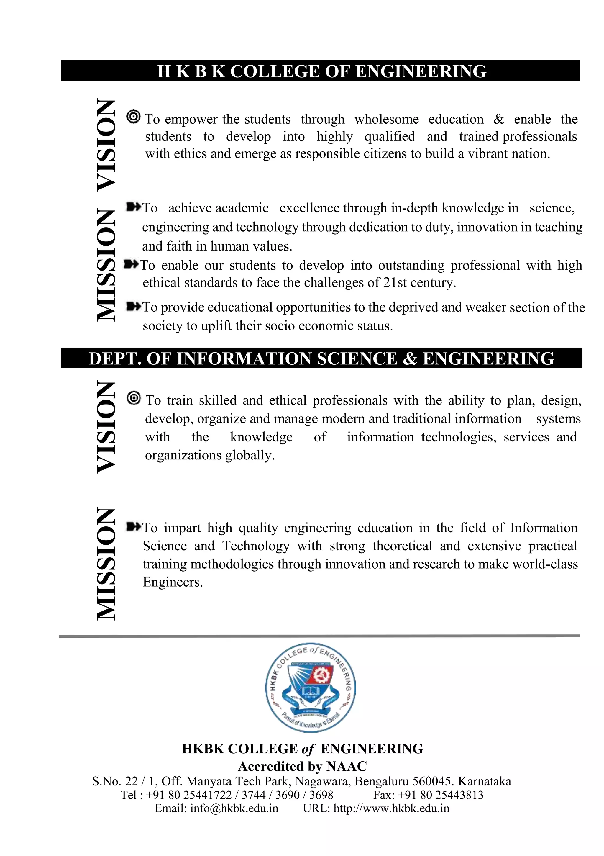 MISSION
VISION
MISSION
VISION
H K B K COLLEGE OF ENGINEERING
To empower the students through wholesome education & enable the
students to develop into highly qualified and trained professionals
with ethics and emerge as responsible citizens to build a vibrant nation.
To achieve academic excellence through in-depth knowledge in science,
engineering and technology through dedication to duty, innovation in teaching
and faith in human values.
To enable our students to develop into outstanding professional with high
ethical standards to face the challenges of 21st century.
To provide educational opportunities to the deprived and weaker section of the
society to uplift their socio economic status.
DEPT. OF INFORMATION SCIENCE & ENGINEERING
To train skilled and ethical professionals with the ability to plan, design,
develop, organize and manage modern and traditional information systems
with the knowledge of information technologies, services and
organizations globally.
To impart high quality engineering education in the field of Information
Science and Technology with strong theoretical and extensive practical
training methodologies through innovation and research to make world-class
Engineers.
HKBK COLLEGE of ENGINEERING
Accredited by NAAC
S.No. 22 / 1, Off. Manyata Tech Park, Nagawara, Bengaluru 560045. Karnataka
Tel : +91 80 25441722 / 3744 / 3690 / 3698 Fax: +91 80 25443813
Email: info@hkbk.edu.in URL: http://www.hkbk.edu.in
 