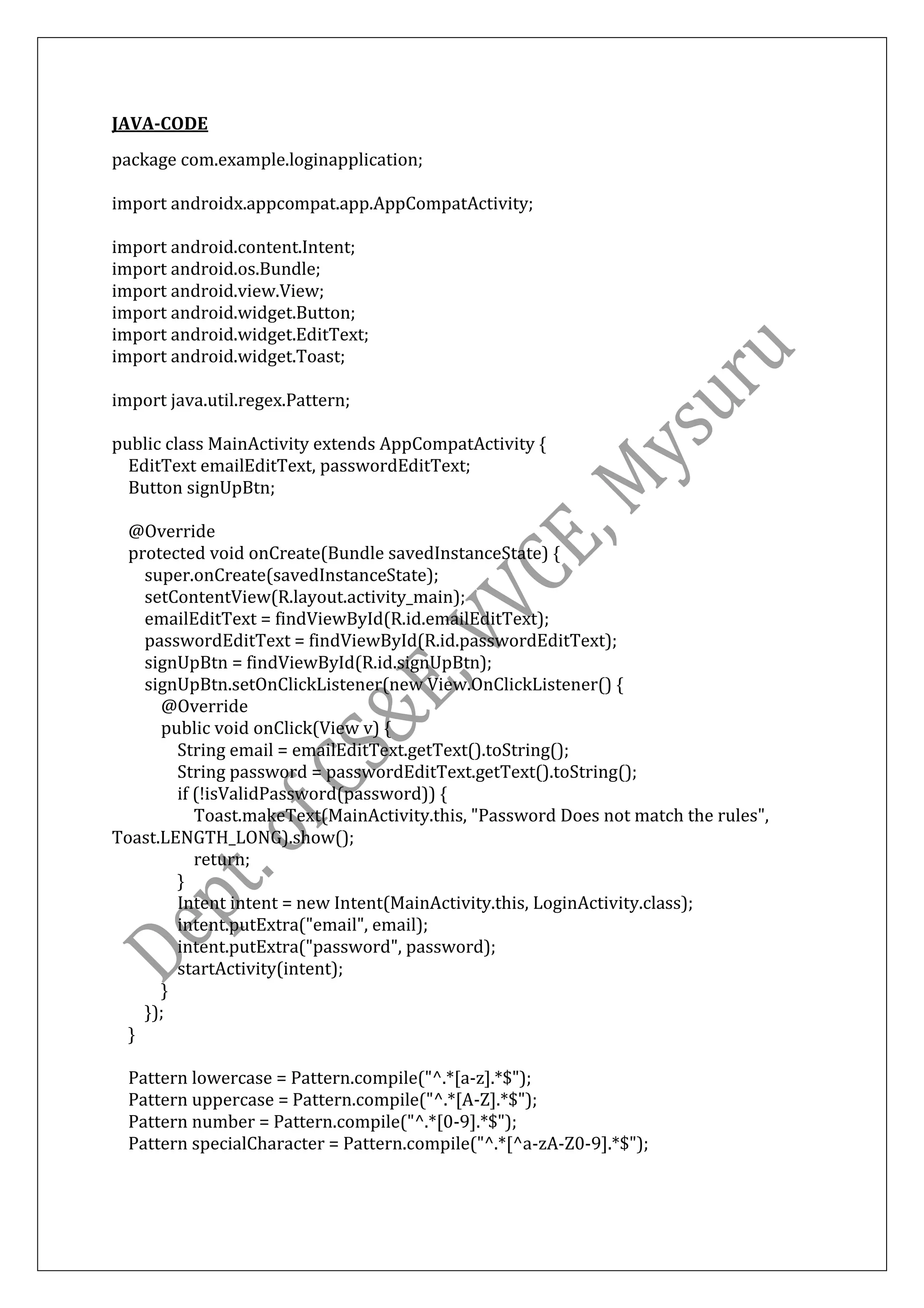 JAVA-CODE
package com.example.loginapplication;
import androidx.appcompat.app.AppCompatActivity;
import android.content.Intent;
import android.os.Bundle;
import android.view.View;
import android.widget.Button;
import android.widget.EditText;
import android.widget.Toast;
import java.util.regex.Pattern;
public class MainActivity extends AppCompatActivity {
EditText emailEditText, passwordEditText;
Button signUpBtn;
@Override
protected void onCreate(Bundle savedInstanceState) {
super.onCreate(savedInstanceState);
setContentView(R.layout.activity_main);
emailEditText = findViewById(R.id.emailEditText);
passwordEditText = findViewById(R.id.passwordEditText);
signUpBtn = findViewById(R.id.signUpBtn);
signUpBtn.setOnClickListener(new View.OnClickListener() {
@Override
public void onClick(View v) {
String email = emailEditText.getText().toString();
String password = passwordEditText.getText().toString();
if (!isValidPassword(password)) {
Toast.makeText(MainActivity.this, "Password Does not match the rules",
Toast.LENGTH_LONG).show();
return;
}
Intent intent = new Intent(MainActivity.this, LoginActivity.class);
intent.putExtra("email", email);
intent.putExtra("password", password);
startActivity(intent);
}
});
}
Pattern lowercase = Pattern.compile("^.*[a-z].*$");
Pattern uppercase = Pattern.compile("^.*[A-Z].*$");
Pattern number = Pattern.compile("^.*[0-9].*$");
Pattern specialCharacter = Pattern.compile("^.*[^a-zA-Z0-9].*$");
 