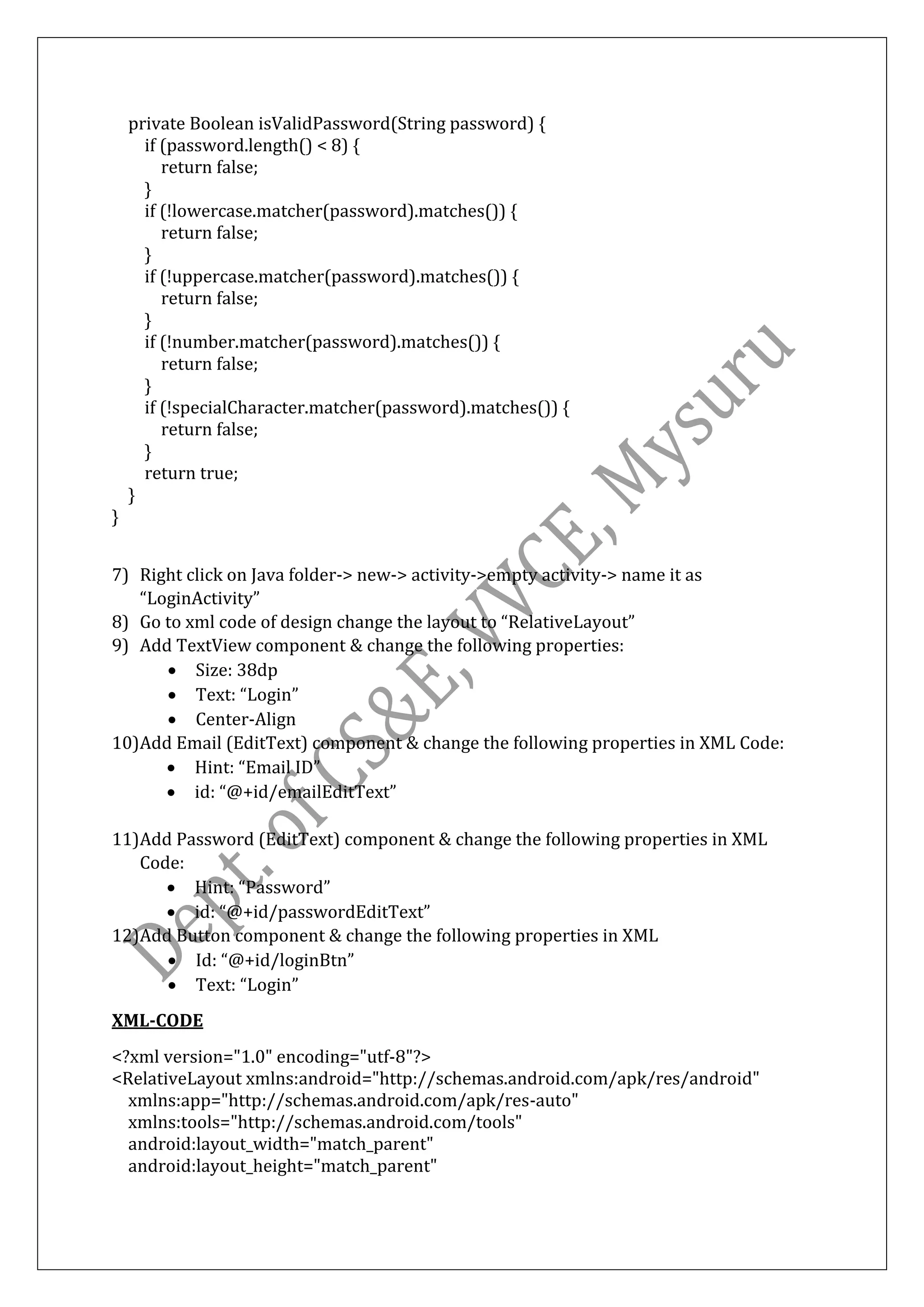 private Boolean isValidPassword(String password) {
if (password.length() < 8) {
return false;
}
if (!lowercase.matcher(password).matches()) {
return false;
}
if (!uppercase.matcher(password).matches()) {
return false;
}
if (!number.matcher(password).matches()) {
return false;
}
if (!specialCharacter.matcher(password).matches()) {
return false;
}
return true;
}
}
7) Right click on Java folder-> new-> activity->empty activity-> name it as
“LoginActivity”
8) Go to xml code of design change the layout to “RelativeLayout”
9) Add TextView component & change the following properties:
• Size: 38dp
• Text: “Login”
• Center-Align
10)Add Email (EditText) component & change the following properties in XML Code:
• Hint: “Email ID”
• id: “@+id/emailEditText”
11)Add Password (EditText) component & change the following properties in XML
Code:
• Hint: “Password”
• id: “@+id/passwordEditText”
12)Add Button component & change the following properties in XML
• Id: “@+id/loginBtn”
• Text: “Login”
XML-CODE
<?xml version="1.0" encoding="utf-8"?>
<RelativeLayout xmlns:android="http://schemas.android.com/apk/res/android"
xmlns:app="http://schemas.android.com/apk/res-auto"
xmlns:tools="http://schemas.android.com/tools"
android:layout_width="match_parent"
android:layout_height="match_parent"
 