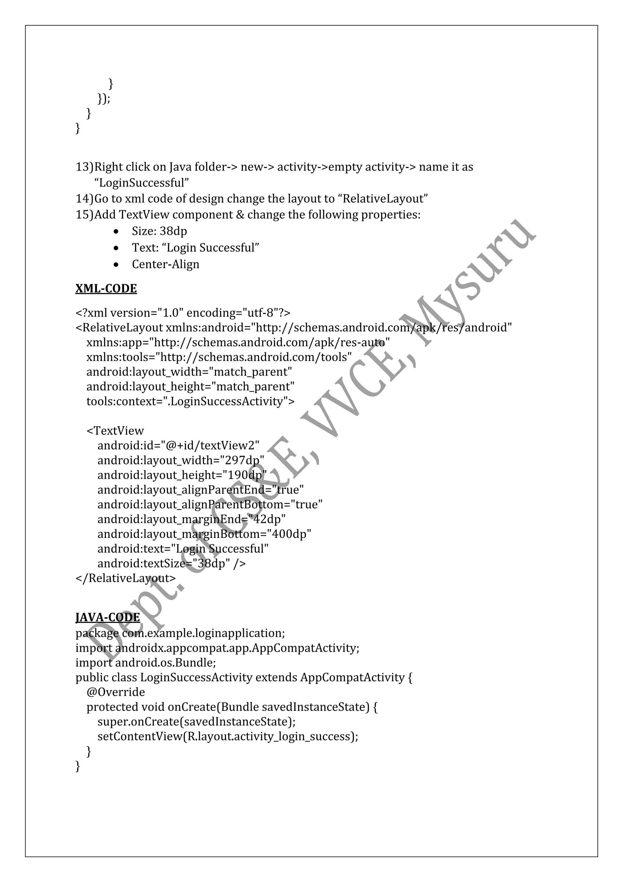 }
});
}
}
13)Right click on Java folder-> new-> activity->empty activity-> name it as
“LoginSuccessful”
14)Go to xml code of design change the layout to “RelativeLayout”
15)Add TextView component & change the following properties:
• Size: 38dp
• Text: “Login Successful”
• Center-Align
XML-CODE
<?xml version="1.0" encoding="utf-8"?>
<RelativeLayout xmlns:android="http://schemas.android.com/apk/res/android"
xmlns:app="http://schemas.android.com/apk/res-auto"
xmlns:tools="http://schemas.android.com/tools"
android:layout_width="match_parent"
android:layout_height="match_parent"
tools:context=".LoginSuccessActivity">
<TextView
android:id="@+id/textView2"
android:layout_width="297dp"
android:layout_height="190dp"
android:layout_alignParentEnd="true"
android:layout_alignParentBottom="true"
android:layout_marginEnd="42dp"
android:layout_marginBottom="400dp"
android:text="Login Successful"
android:textSize="38dp" />
</RelativeLayout>
JAVA-CODE
package com.example.loginapplication;
import androidx.appcompat.app.AppCompatActivity;
import android.os.Bundle;
public class LoginSuccessActivity extends AppCompatActivity {
@Override
protected void onCreate(Bundle savedInstanceState) {
super.onCreate(savedInstanceState);
setContentView(R.layout.activity_login_success);
}
}
 