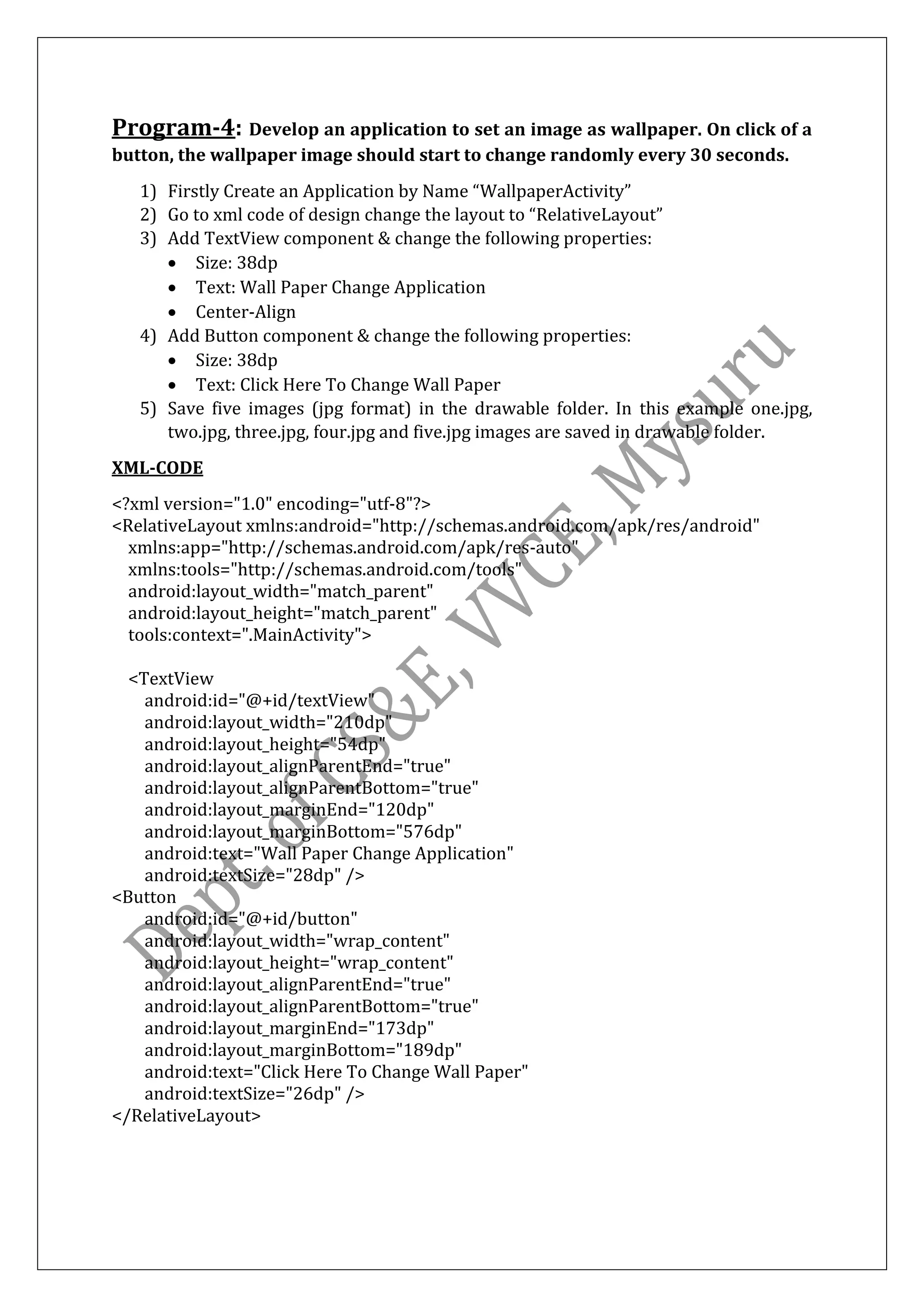 Program-4: Develop an application to set an image as wallpaper. On click of a
button, the wallpaper image should start to change randomly every 30 seconds.
1) Firstly Create an Application by Name “WallpaperActivity”
2) Go to xml code of design change the layout to “RelativeLayout”
3) Add TextView component & change the following properties:
• Size: 38dp
• Text: Wall Paper Change Application
• Center-Align
4) Add Button component & change the following properties:
• Size: 38dp
• Text: Click Here To Change Wall Paper
5) Save five images (jpg format) in the drawable folder. In this example one.jpg,
two.jpg, three.jpg, four.jpg and five.jpg images are saved in drawable folder.
XML-CODE
<?xml version="1.0" encoding="utf-8"?>
<RelativeLayout xmlns:android="http://schemas.android.com/apk/res/android"
xmlns:app="http://schemas.android.com/apk/res-auto"
xmlns:tools="http://schemas.android.com/tools"
android:layout_width="match_parent"
android:layout_height="match_parent"
tools:context=".MainActivity">
<TextView
android:id="@+id/textView"
android:layout_width="210dp"
android:layout_height="54dp"
android:layout_alignParentEnd="true"
android:layout_alignParentBottom="true"
android:layout_marginEnd="120dp"
android:layout_marginBottom="576dp"
android:text="Wall Paper Change Application"
android:textSize="28dp" />
<Button
android:id="@+id/button"
android:layout_width="wrap_content"
android:layout_height="wrap_content"
android:layout_alignParentEnd="true"
android:layout_alignParentBottom="true"
android:layout_marginEnd="173dp"
android:layout_marginBottom="189dp"
android:text="Click Here To Change Wall Paper"
android:textSize="26dp" />
</RelativeLayout>
 