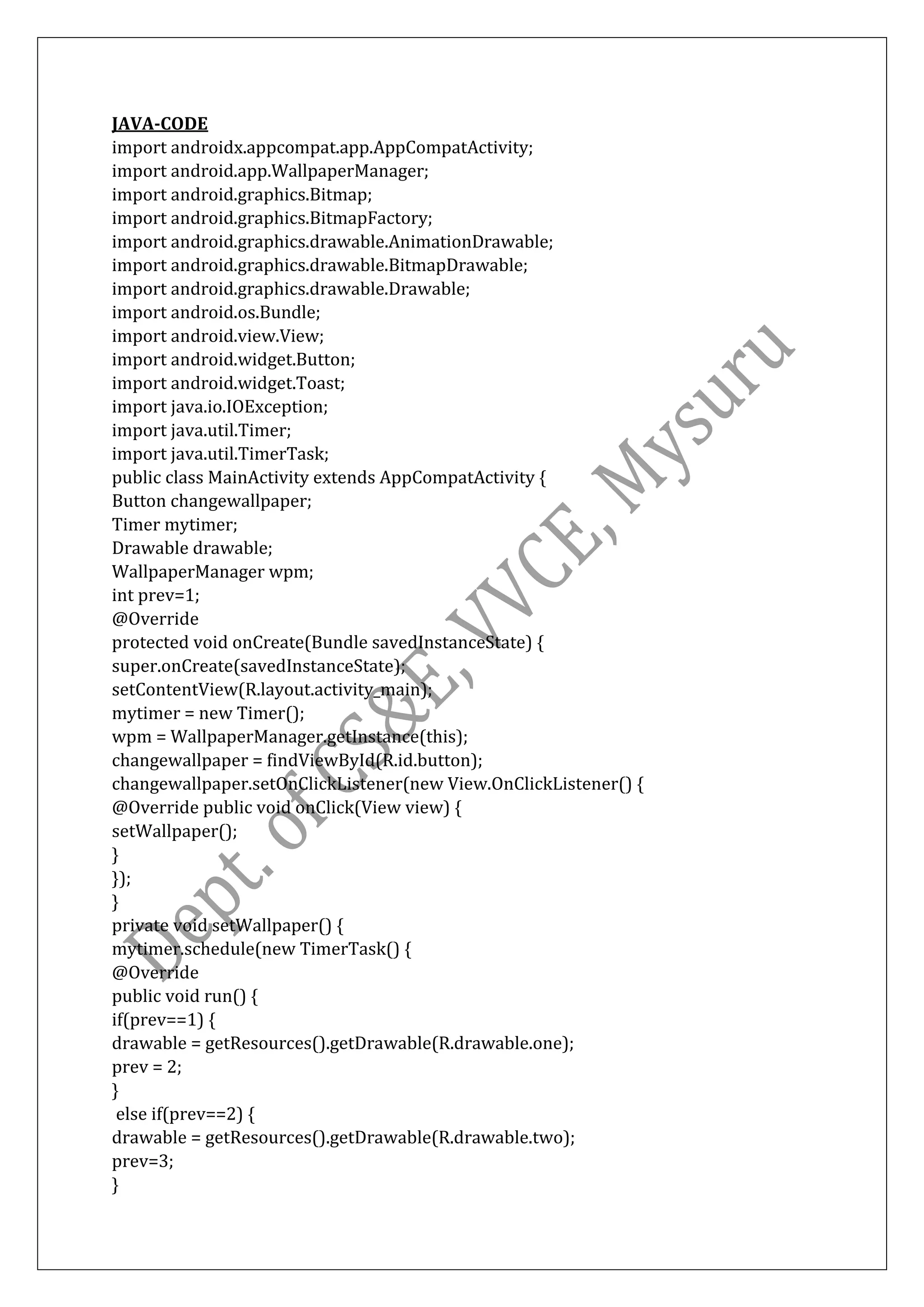 JAVA-CODE
import androidx.appcompat.app.AppCompatActivity;
import android.app.WallpaperManager;
import android.graphics.Bitmap;
import android.graphics.BitmapFactory;
import android.graphics.drawable.AnimationDrawable;
import android.graphics.drawable.BitmapDrawable;
import android.graphics.drawable.Drawable;
import android.os.Bundle;
import android.view.View;
import android.widget.Button;
import android.widget.Toast;
import java.io.IOException;
import java.util.Timer;
import java.util.TimerTask;
public class MainActivity extends AppCompatActivity {
Button changewallpaper;
Timer mytimer;
Drawable drawable;
WallpaperManager wpm;
int prev=1;
@Override
protected void onCreate(Bundle savedInstanceState) {
super.onCreate(savedInstanceState);
setContentView(R.layout.activity_main);
mytimer = new Timer();
wpm = WallpaperManager.getInstance(this);
changewallpaper = findViewById(R.id.button);
changewallpaper.setOnClickListener(new View.OnClickListener() {
@Override public void onClick(View view) {
setWallpaper();
}
});
}
private void setWallpaper() {
mytimer.schedule(new TimerTask() {
@Override
public void run() {
if(prev==1) {
drawable = getResources().getDrawable(R.drawable.one);
prev = 2;
}
else if(prev==2) {
drawable = getResources().getDrawable(R.drawable.two);
prev=3;
}
 