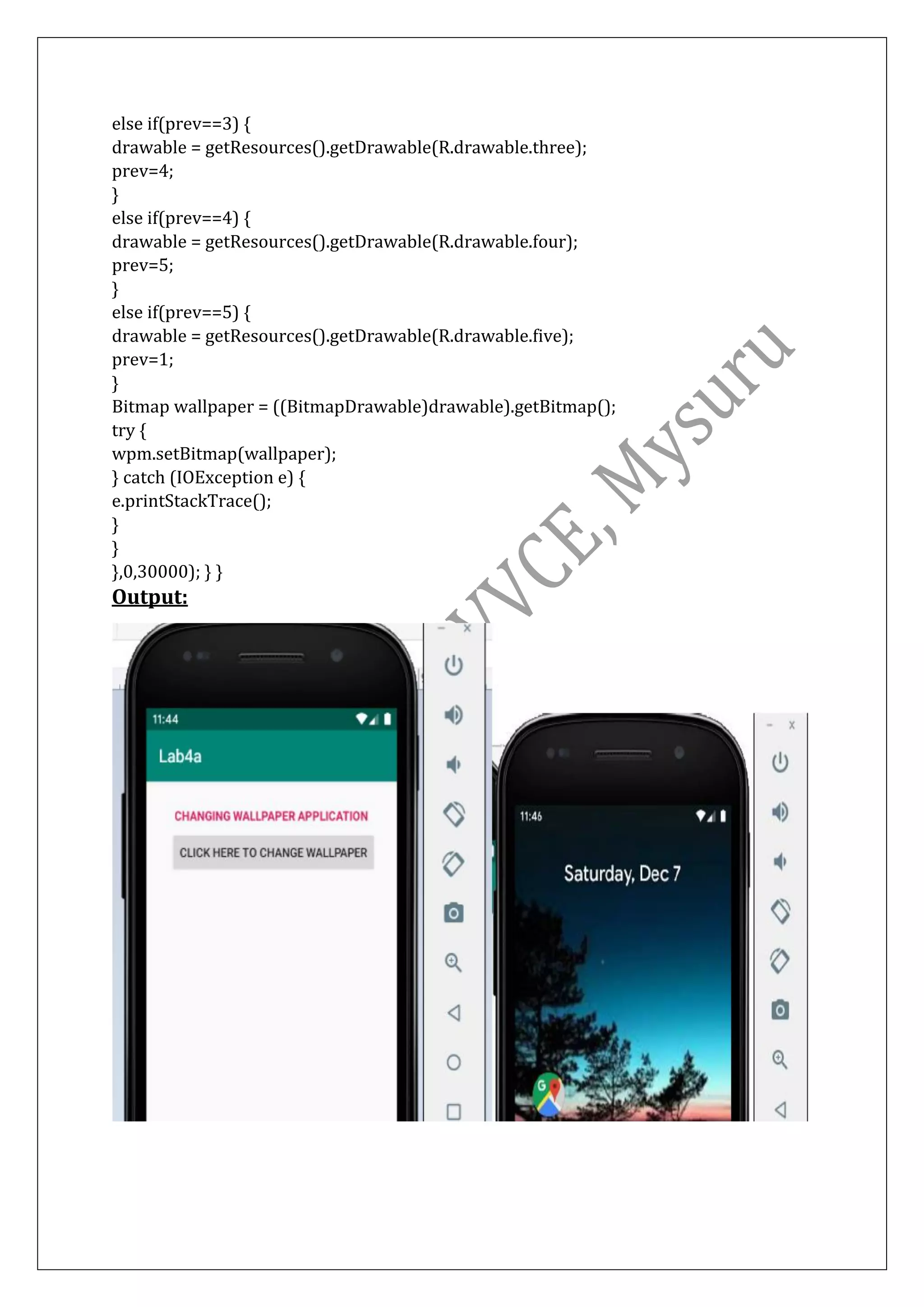 else if(prev==3) {
drawable = getResources().getDrawable(R.drawable.three);
prev=4;
}
else if(prev==4) {
drawable = getResources().getDrawable(R.drawable.four);
prev=5;
}
else if(prev==5) {
drawable = getResources().getDrawable(R.drawable.five);
prev=1;
}
Bitmap wallpaper = ((BitmapDrawable)drawable).getBitmap();
try {
wpm.setBitmap(wallpaper);
} catch (IOException e) {
e.printStackTrace();
}
}
},0,30000); } }
Output:
 