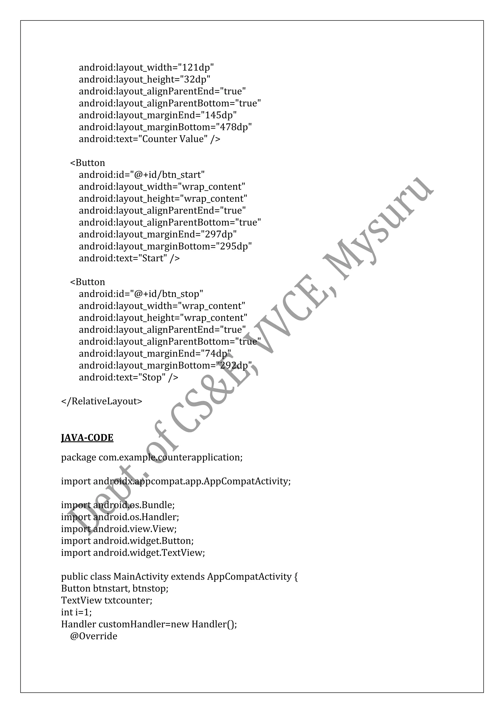 android:layout_width="121dp"
android:layout_height="32dp"
android:layout_alignParentEnd="true"
android:layout_alignParentBottom="true"
android:layout_marginEnd="145dp"
android:layout_marginBottom="478dp"
android:text="Counter Value" />
<Button
android:id="@+id/btn_start"
android:layout_width="wrap_content"
android:layout_height="wrap_content"
android:layout_alignParentEnd="true"
android:layout_alignParentBottom="true"
android:layout_marginEnd="297dp"
android:layout_marginBottom="295dp"
android:text="Start" />
<Button
android:id="@+id/btn_stop"
android:layout_width="wrap_content"
android:layout_height="wrap_content"
android:layout_alignParentEnd="true"
android:layout_alignParentBottom="true"
android:layout_marginEnd="74dp"
android:layout_marginBottom="292dp"
android:text="Stop" />
</RelativeLayout>
JAVA-CODE
package com.example.counterapplication;
import androidx.appcompat.app.AppCompatActivity;
import android.os.Bundle;
import android.os.Handler;
import android.view.View;
import android.widget.Button;
import android.widget.TextView;
public class MainActivity extends AppCompatActivity {
Button btnstart, btnstop;
TextView txtcounter;
int i=1;
Handler customHandler=new Handler();
@Override
 