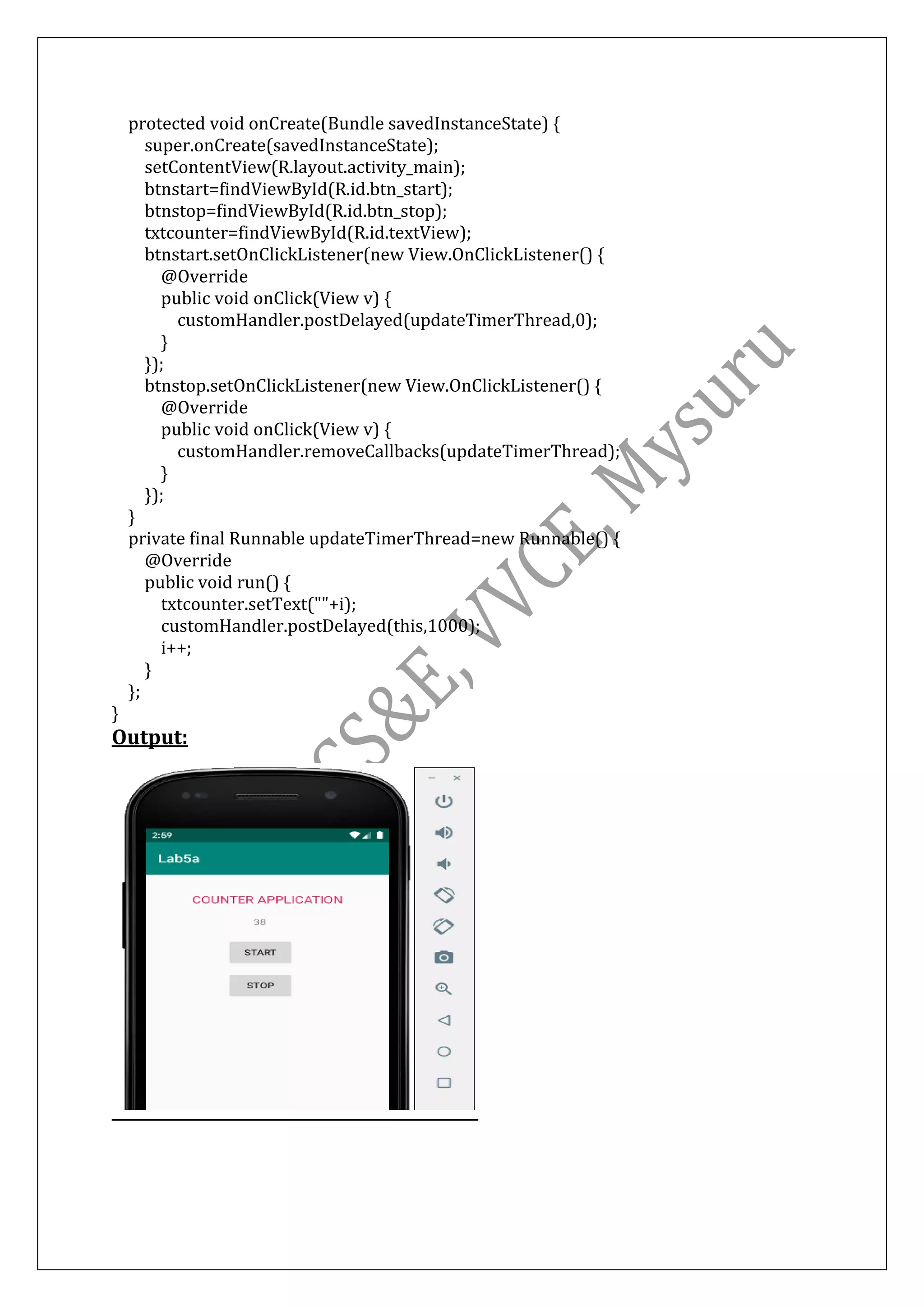 protected void onCreate(Bundle savedInstanceState) {
super.onCreate(savedInstanceState);
setContentView(R.layout.activity_main);
btnstart=findViewById(R.id.btn_start);
btnstop=findViewById(R.id.btn_stop);
txtcounter=findViewById(R.id.textView);
btnstart.setOnClickListener(new View.OnClickListener() {
@Override
public void onClick(View v) {
customHandler.postDelayed(updateTimerThread,0);
}
});
btnstop.setOnClickListener(new View.OnClickListener() {
@Override
public void onClick(View v) {
customHandler.removeCallbacks(updateTimerThread);
}
});
}
private final Runnable updateTimerThread=new Runnable() {
@Override
public void run() {
txtcounter.setText(""+i);
customHandler.postDelayed(this,1000);
i++;
}
};
}
Output:
 