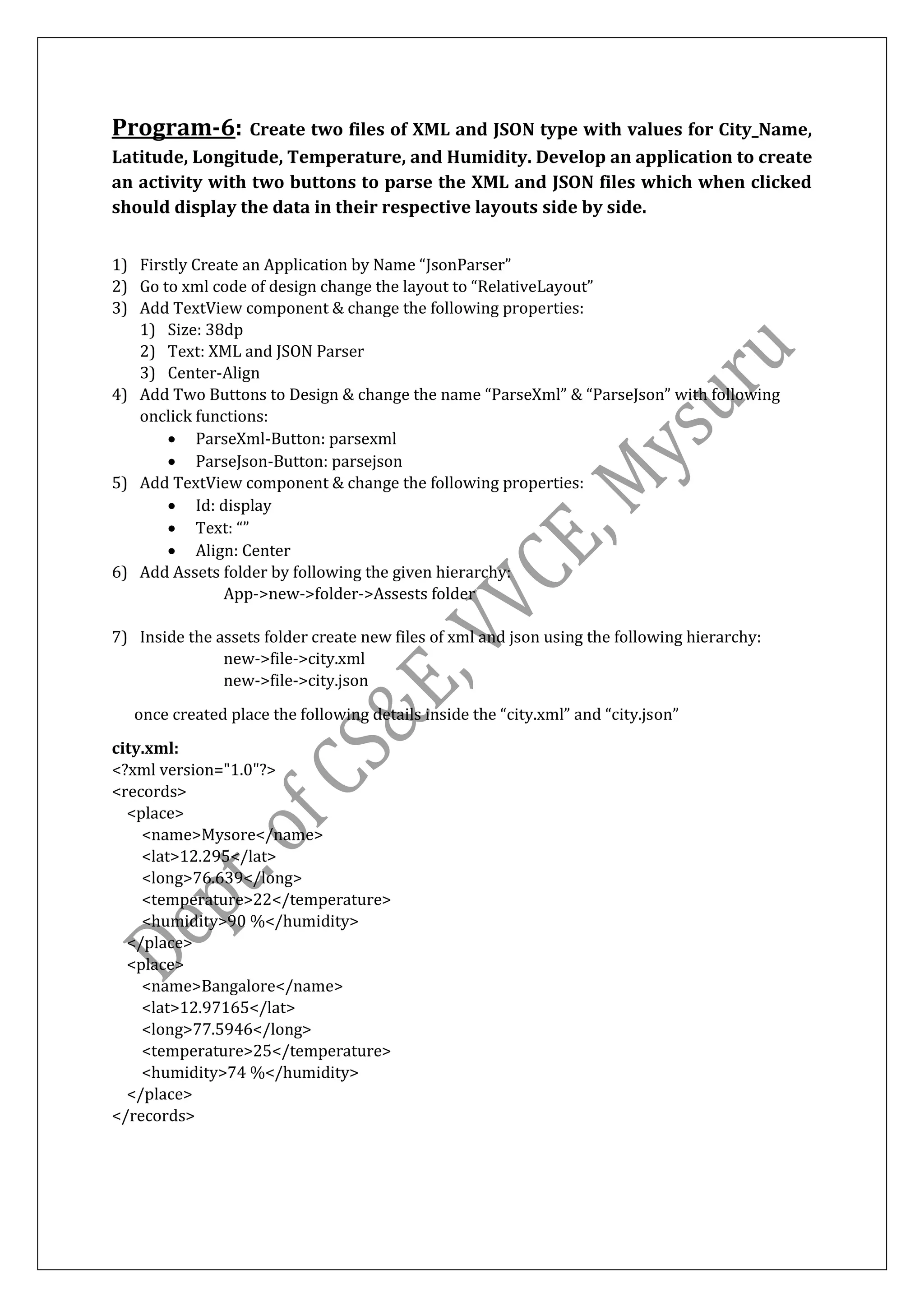 Program-6: Create two files of XML and JSON type with values for City_Name,
Latitude, Longitude, Temperature, and Humidity. Develop an application to create
an activity with two buttons to parse the XML and JSON files which when clicked
should display the data in their respective layouts side by side.
1) Firstly Create an Application by Name “JsonParser”
2) Go to xml code of design change the layout to “RelativeLayout”
3) Add TextView component & change the following properties:
1) Size: 38dp
2) Text: XML and JSON Parser
3) Center-Align
4) Add Two Buttons to Design & change the name “ParseXml” & “ParseJson” with following
onclick functions:
• ParseXml-Button: parsexml
• ParseJson-Button: parsejson
5) Add TextView component & change the following properties:
• Id: display
• Text: “”
• Align: Center
6) Add Assets folder by following the given hierarchy:
App->new->folder->Assests folder
7) Inside the assets folder create new files of xml and json using the following hierarchy:
new->file->city.xml
new->file->city.json
once created place the following details inside the “city.xml” and “city.json”
city.xml:
<?xml version="1.0"?>
<records>
<place>
<name>Mysore</name>
<lat>12.295</lat>
<long>76.639</long>
<temperature>22</temperature>
<humidity>90 %</humidity>
</place>
<place>
<name>Bangalore</name>
<lat>12.97165</lat>
<long>77.5946</long>
<temperature>25</temperature>
<humidity>74 %</humidity>
</place>
</records>
 