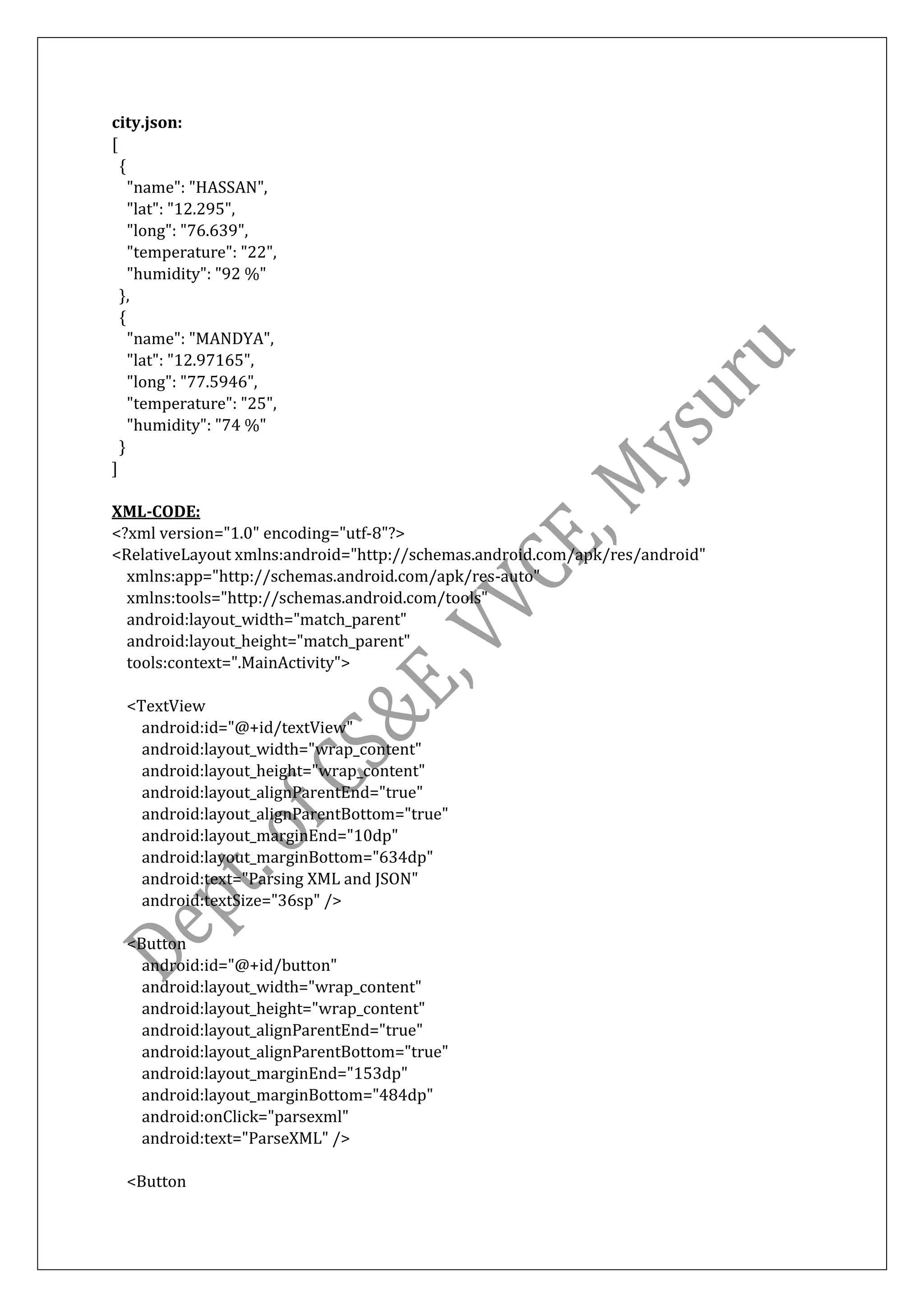 city.json:
[
{
"name": "HASSAN",
"lat": "12.295",
"long": "76.639",
"temperature": "22",
"humidity": "92 %"
},
{
"name": "MANDYA",
"lat": "12.97165",
"long": "77.5946",
"temperature": "25",
"humidity": "74 %"
}
]
XML-CODE:
<?xml version="1.0" encoding="utf-8"?>
<RelativeLayout xmlns:android="http://schemas.android.com/apk/res/android"
xmlns:app="http://schemas.android.com/apk/res-auto"
xmlns:tools="http://schemas.android.com/tools"
android:layout_width="match_parent"
android:layout_height="match_parent"
tools:context=".MainActivity">
<TextView
android:id="@+id/textView"
android:layout_width="wrap_content"
android:layout_height="wrap_content"
android:layout_alignParentEnd="true"
android:layout_alignParentBottom="true"
android:layout_marginEnd="10dp"
android:layout_marginBottom="634dp"
android:text="Parsing XML and JSON"
android:textSize="36sp" />
<Button
android:id="@+id/button"
android:layout_width="wrap_content"
android:layout_height="wrap_content"
android:layout_alignParentEnd="true"
android:layout_alignParentBottom="true"
android:layout_marginEnd="153dp"
android:layout_marginBottom="484dp"
android:onClick="parsexml"
android:text="ParseXML" />
<Button
 