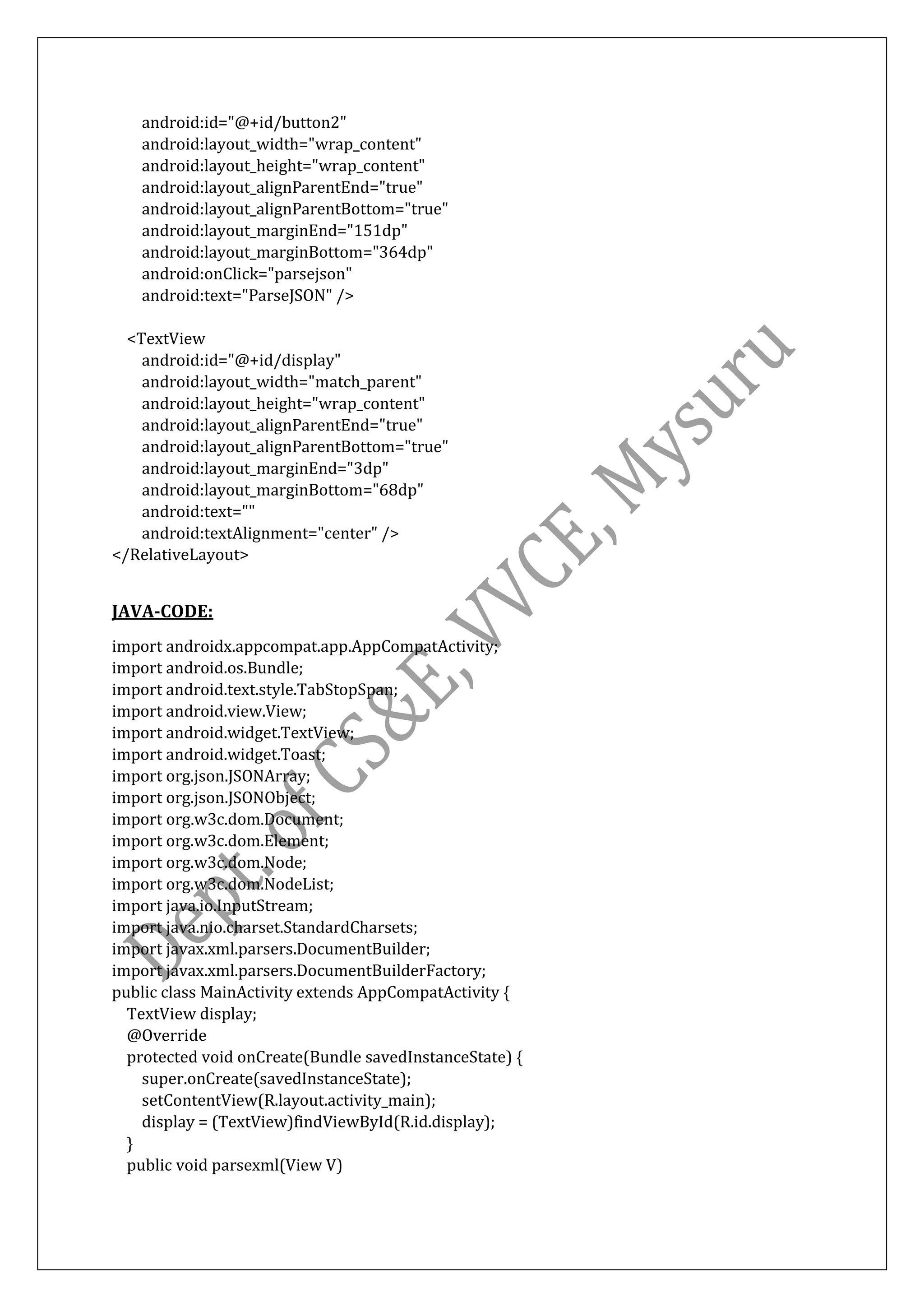 android:id="@+id/button2"
android:layout_width="wrap_content"
android:layout_height="wrap_content"
android:layout_alignParentEnd="true"
android:layout_alignParentBottom="true"
android:layout_marginEnd="151dp"
android:layout_marginBottom="364dp"
android:onClick="parsejson"
android:text="ParseJSON" />
<TextView
android:id="@+id/display"
android:layout_width="match_parent"
android:layout_height="wrap_content"
android:layout_alignParentEnd="true"
android:layout_alignParentBottom="true"
android:layout_marginEnd="3dp"
android:layout_marginBottom="68dp"
android:text=""
android:textAlignment="center" />
</RelativeLayout>
JAVA-CODE:
import androidx.appcompat.app.AppCompatActivity;
import android.os.Bundle;
import android.text.style.TabStopSpan;
import android.view.View;
import android.widget.TextView;
import android.widget.Toast;
import org.json.JSONArray;
import org.json.JSONObject;
import org.w3c.dom.Document;
import org.w3c.dom.Element;
import org.w3c.dom.Node;
import org.w3c.dom.NodeList;
import java.io.InputStream;
import java.nio.charset.StandardCharsets;
import javax.xml.parsers.DocumentBuilder;
import javax.xml.parsers.DocumentBuilderFactory;
public class MainActivity extends AppCompatActivity {
TextView display;
@Override
protected void onCreate(Bundle savedInstanceState) {
super.onCreate(savedInstanceState);
setContentView(R.layout.activity_main);
display = (TextView)findViewById(R.id.display);
}
public void parsexml(View V)
 