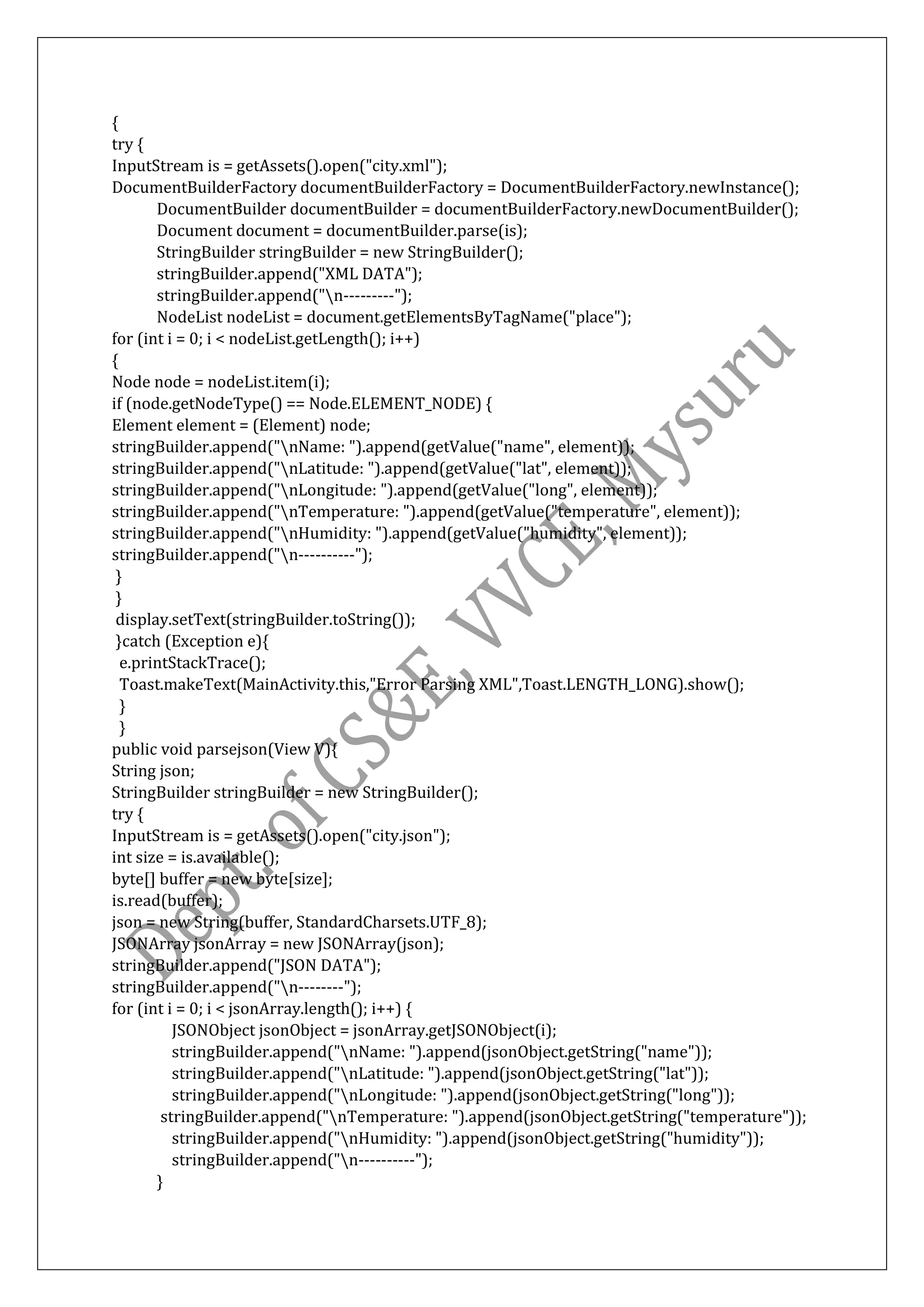 {
try {
InputStream is = getAssets().open("city.xml");
DocumentBuilderFactory documentBuilderFactory = DocumentBuilderFactory.newInstance();
DocumentBuilder documentBuilder = documentBuilderFactory.newDocumentBuilder();
Document document = documentBuilder.parse(is);
StringBuilder stringBuilder = new StringBuilder();
stringBuilder.append("XML DATA");
stringBuilder.append("n---------");
NodeList nodeList = document.getElementsByTagName("place");
for (int i = 0; i < nodeList.getLength(); i++)
{
Node node = nodeList.item(i);
if (node.getNodeType() == Node.ELEMENT_NODE) {
Element element = (Element) node;
stringBuilder.append("nName: ").append(getValue("name", element));
stringBuilder.append("nLatitude: ").append(getValue("lat", element));
stringBuilder.append("nLongitude: ").append(getValue("long", element));
stringBuilder.append("nTemperature: ").append(getValue("temperature", element));
stringBuilder.append("nHumidity: ").append(getValue("humidity", element));
stringBuilder.append("n----------");
}
}
display.setText(stringBuilder.toString());
}catch (Exception e){
e.printStackTrace();
Toast.makeText(MainActivity.this,"Error Parsing XML",Toast.LENGTH_LONG).show();
}
}
public void parsejson(View V){
String json;
StringBuilder stringBuilder = new StringBuilder();
try {
InputStream is = getAssets().open("city.json");
int size = is.available();
byte[] buffer = new byte[size];
is.read(buffer);
json = new String(buffer, StandardCharsets.UTF_8);
JSONArray jsonArray = new JSONArray(json);
stringBuilder.append("JSON DATA");
stringBuilder.append("n--------");
for (int i = 0; i < jsonArray.length(); i++) {
JSONObject jsonObject = jsonArray.getJSONObject(i);
stringBuilder.append("nName: ").append(jsonObject.getString("name"));
stringBuilder.append("nLatitude: ").append(jsonObject.getString("lat"));
stringBuilder.append("nLongitude: ").append(jsonObject.getString("long"));
stringBuilder.append("nTemperature: ").append(jsonObject.getString("temperature"));
stringBuilder.append("nHumidity: ").append(jsonObject.getString("humidity"));
stringBuilder.append("n----------");
}
 