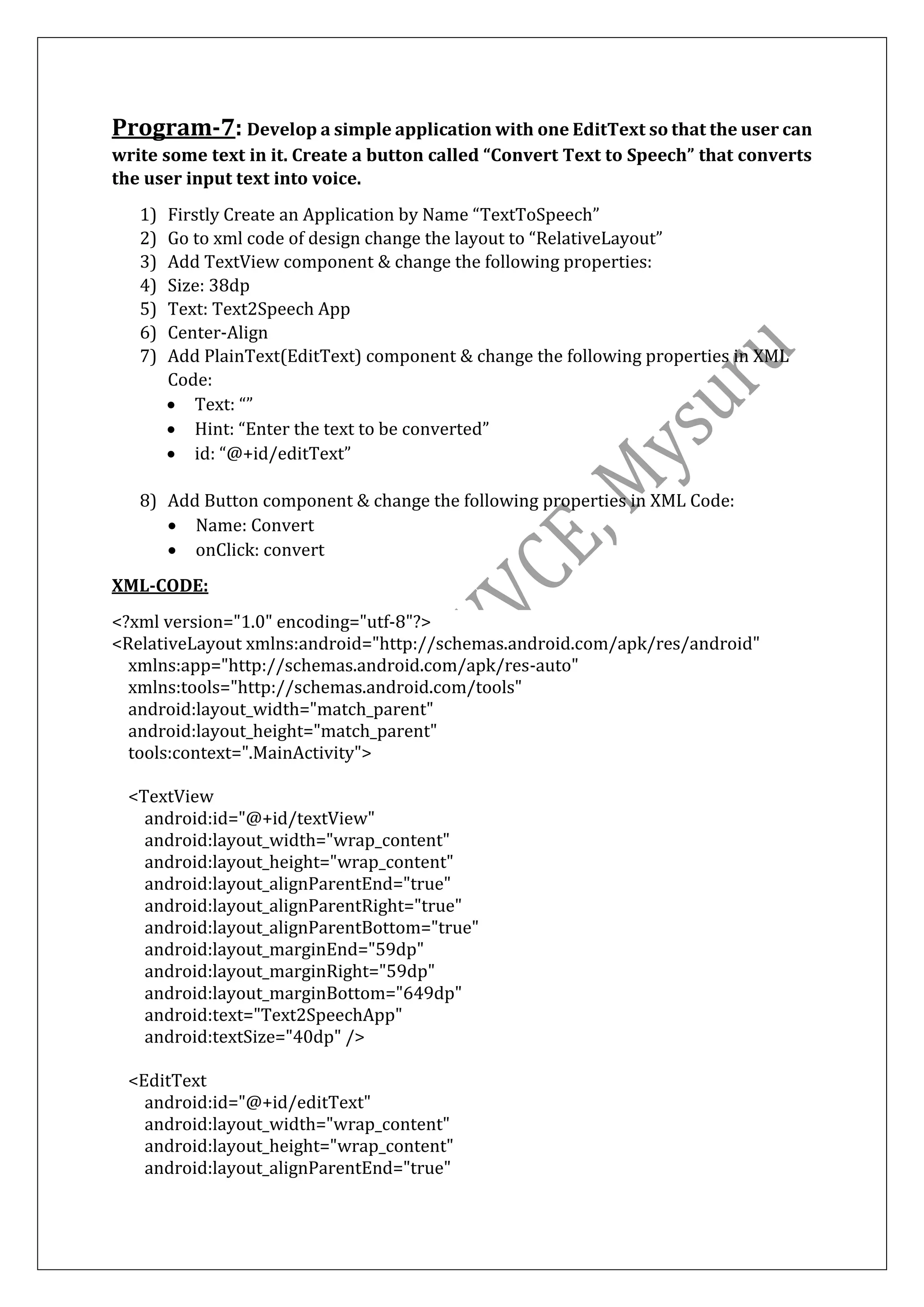 Program-7: Develop a simple application with one EditText so that the user can
write some text in it. Create a button called “Convert Text to Speech” that converts
the user input text into voice.
1) Firstly Create an Application by Name “TextToSpeech”
2) Go to xml code of design change the layout to “RelativeLayout”
3) Add TextView component & change the following properties:
4) Size: 38dp
5) Text: Text2Speech App
6) Center-Align
7) Add PlainText(EditText) component & change the following properties in XML
Code:
• Text: “”
• Hint: “Enter the text to be converted”
• id: “@+id/editText”
8) Add Button component & change the following properties in XML Code:
• Name: Convert
• onClick: convert
XML-CODE:
<?xml version="1.0" encoding="utf-8"?>
<RelativeLayout xmlns:android="http://schemas.android.com/apk/res/android"
xmlns:app="http://schemas.android.com/apk/res-auto"
xmlns:tools="http://schemas.android.com/tools"
android:layout_width="match_parent"
android:layout_height="match_parent"
tools:context=".MainActivity">
<TextView
android:id="@+id/textView"
android:layout_width="wrap_content"
android:layout_height="wrap_content"
android:layout_alignParentEnd="true"
android:layout_alignParentRight="true"
android:layout_alignParentBottom="true"
android:layout_marginEnd="59dp"
android:layout_marginRight="59dp"
android:layout_marginBottom="649dp"
android:text="Text2SpeechApp"
android:textSize="40dp" />
<EditText
android:id="@+id/editText"
android:layout_width="wrap_content"
android:layout_height="wrap_content"
android:layout_alignParentEnd="true"
 