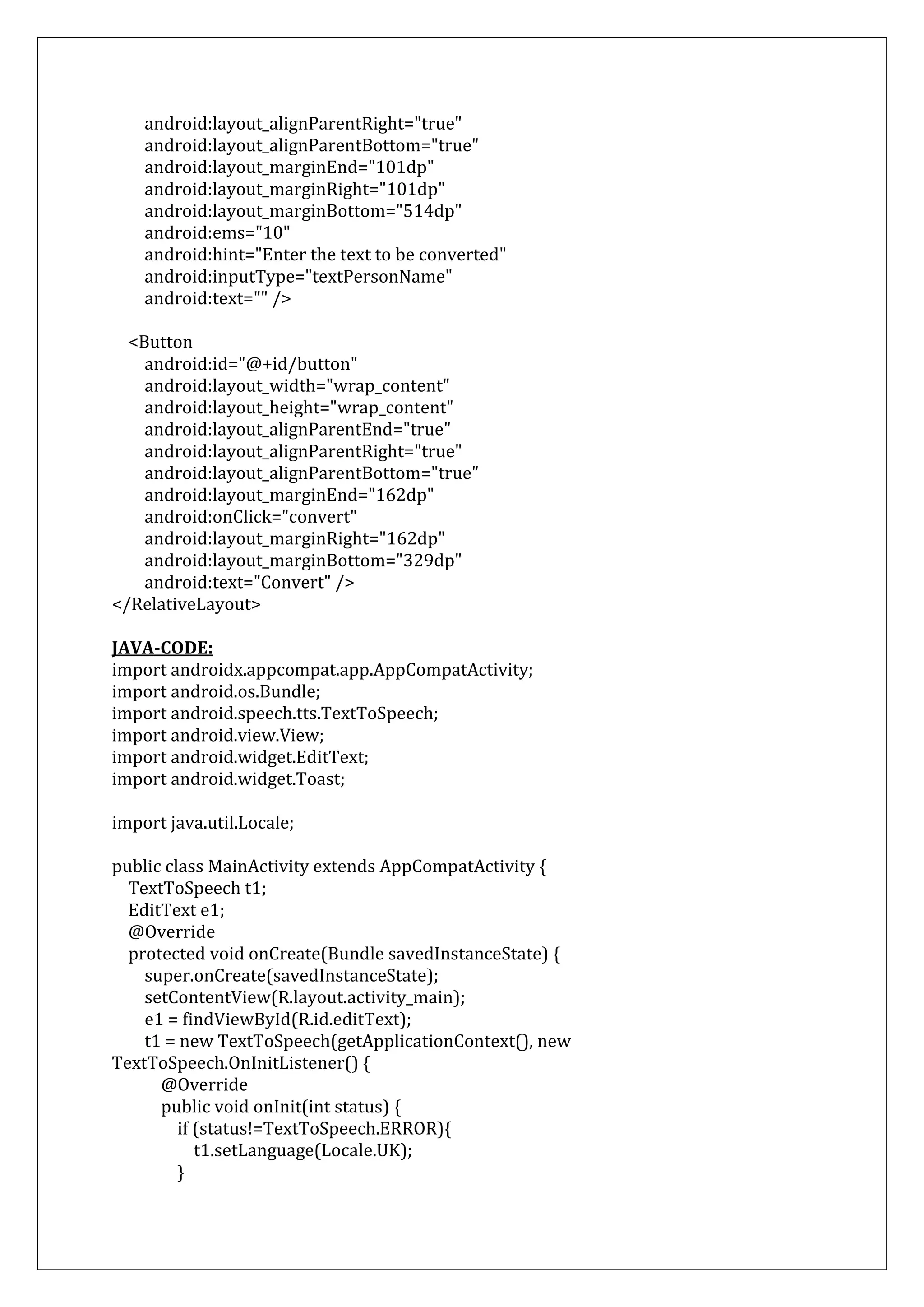 android:layout_alignParentRight="true"
android:layout_alignParentBottom="true"
android:layout_marginEnd="101dp"
android:layout_marginRight="101dp"
android:layout_marginBottom="514dp"
android:ems="10"
android:hint="Enter the text to be converted"
android:inputType="textPersonName"
android:text="" />
<Button
android:id="@+id/button"
android:layout_width="wrap_content"
android:layout_height="wrap_content"
android:layout_alignParentEnd="true"
android:layout_alignParentRight="true"
android:layout_alignParentBottom="true"
android:layout_marginEnd="162dp"
android:onClick="convert"
android:layout_marginRight="162dp"
android:layout_marginBottom="329dp"
android:text="Convert" />
</RelativeLayout>
JAVA-CODE:
import androidx.appcompat.app.AppCompatActivity;
import android.os.Bundle;
import android.speech.tts.TextToSpeech;
import android.view.View;
import android.widget.EditText;
import android.widget.Toast;
import java.util.Locale;
public class MainActivity extends AppCompatActivity {
TextToSpeech t1;
EditText e1;
@Override
protected void onCreate(Bundle savedInstanceState) {
super.onCreate(savedInstanceState);
setContentView(R.layout.activity_main);
e1 = findViewById(R.id.editText);
t1 = new TextToSpeech(getApplicationContext(), new
TextToSpeech.OnInitListener() {
@Override
public void onInit(int status) {
if (status!=TextToSpeech.ERROR){
t1.setLanguage(Locale.UK);
}
 