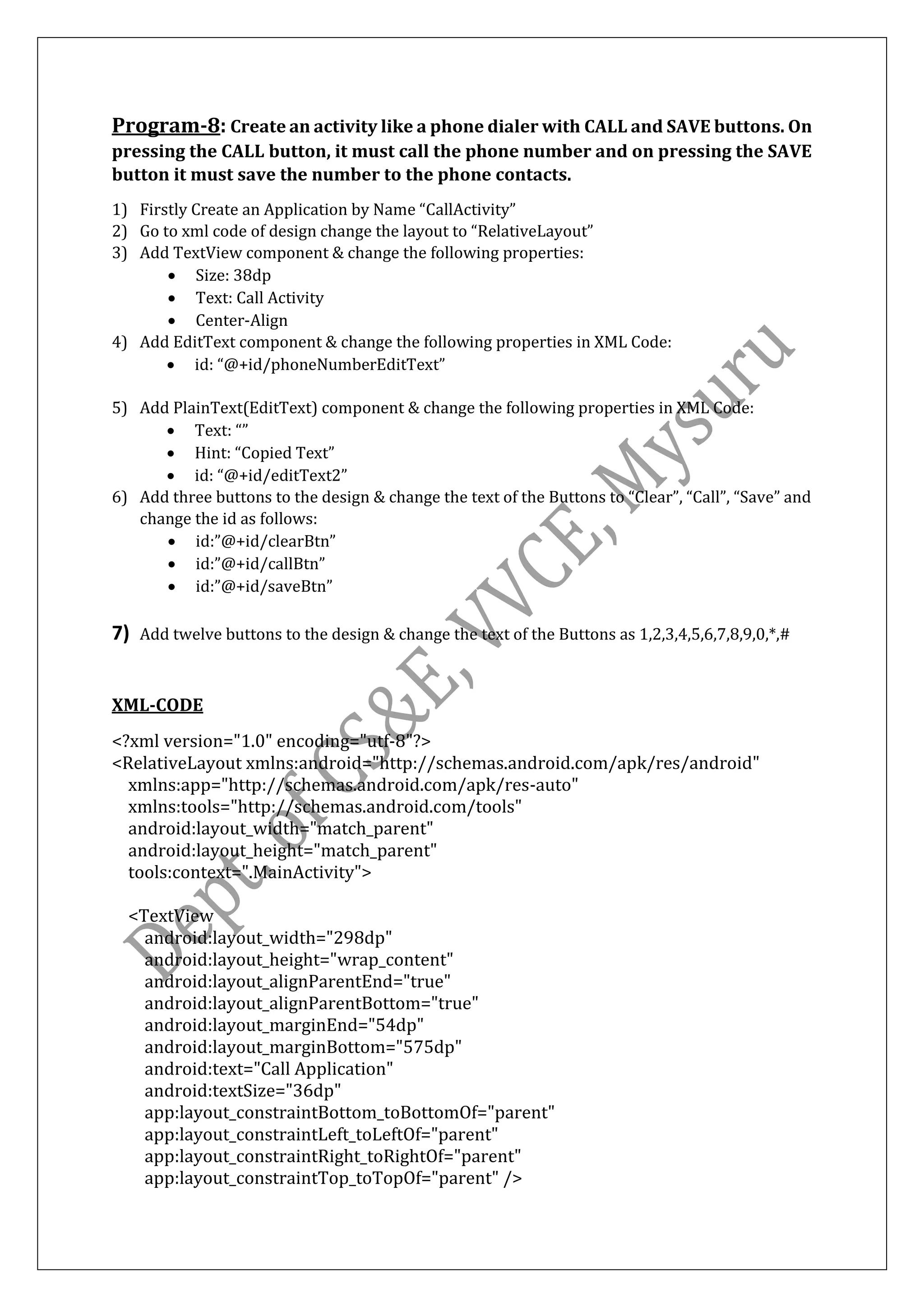 Program-8: Create an activity like a phone dialer with CALL and SAVE buttons. On
pressing the CALL button, it must call the phone number and on pressing the SAVE
button it must save the number to the phone contacts.
1) Firstly Create an Application by Name “CallActivity”
2) Go to xml code of design change the layout to “RelativeLayout”
3) Add TextView component & change the following properties:
• Size: 38dp
• Text: Call Activity
• Center-Align
4) Add EditText component & change the following properties in XML Code:
• id: “@+id/phoneNumberEditText”
5) Add PlainText(EditText) component & change the following properties in XML Code:
• Text: “”
• Hint: “Copied Text”
• id: “@+id/editText2”
6) Add three buttons to the design & change the text of the Buttons to “Clear”, “Call”, “Save” and
change the id as follows:
• id:”@+id/clearBtn”
• id:”@+id/callBtn”
• id:”@+id/saveBtn”
7) Add twelve buttons to the design & change the text of the Buttons as 1,2,3,4,5,6,7,8,9,0,*,#
XML-CODE
<?xml version="1.0" encoding="utf-8"?>
<RelativeLayout xmlns:android="http://schemas.android.com/apk/res/android"
xmlns:app="http://schemas.android.com/apk/res-auto"
xmlns:tools="http://schemas.android.com/tools"
android:layout_width="match_parent"
android:layout_height="match_parent"
tools:context=".MainActivity">
<TextView
android:layout_width="298dp"
android:layout_height="wrap_content"
android:layout_alignParentEnd="true"
android:layout_alignParentBottom="true"
android:layout_marginEnd="54dp"
android:layout_marginBottom="575dp"
android:text="Call Application"
android:textSize="36dp"
app:layout_constraintBottom_toBottomOf="parent"
app:layout_constraintLeft_toLeftOf="parent"
app:layout_constraintRight_toRightOf="parent"
app:layout_constraintTop_toTopOf="parent" />
 