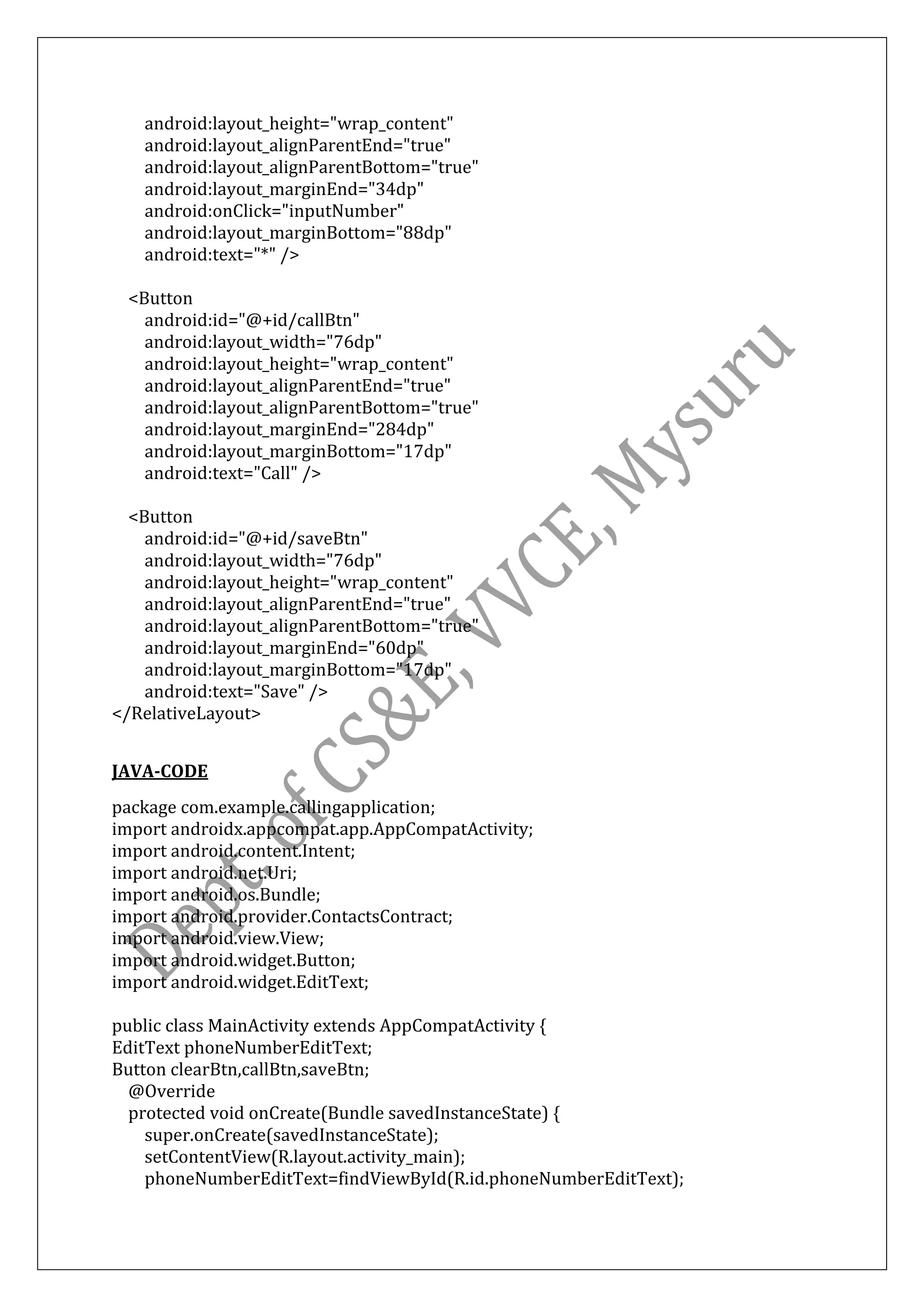 android:layout_height="wrap_content"
android:layout_alignParentEnd="true"
android:layout_alignParentBottom="true"
android:layout_marginEnd="34dp"
android:onClick="inputNumber"
android:layout_marginBottom="88dp"
android:text="*" />
<Button
android:id="@+id/callBtn"
android:layout_width="76dp"
android:layout_height="wrap_content"
android:layout_alignParentEnd="true"
android:layout_alignParentBottom="true"
android:layout_marginEnd="284dp"
android:layout_marginBottom="17dp"
android:text="Call" />
<Button
android:id="@+id/saveBtn"
android:layout_width="76dp"
android:layout_height="wrap_content"
android:layout_alignParentEnd="true"
android:layout_alignParentBottom="true"
android:layout_marginEnd="60dp"
android:layout_marginBottom="17dp"
android:text="Save" />
</RelativeLayout>
JAVA-CODE
package com.example.callingapplication;
import androidx.appcompat.app.AppCompatActivity;
import android.content.Intent;
import android.net.Uri;
import android.os.Bundle;
import android.provider.ContactsContract;
import android.view.View;
import android.widget.Button;
import android.widget.EditText;
public class MainActivity extends AppCompatActivity {
EditText phoneNumberEditText;
Button clearBtn,callBtn,saveBtn;
@Override
protected void onCreate(Bundle savedInstanceState) {
super.onCreate(savedInstanceState);
setContentView(R.layout.activity_main);
phoneNumberEditText=findViewById(R.id.phoneNumberEditText);
 