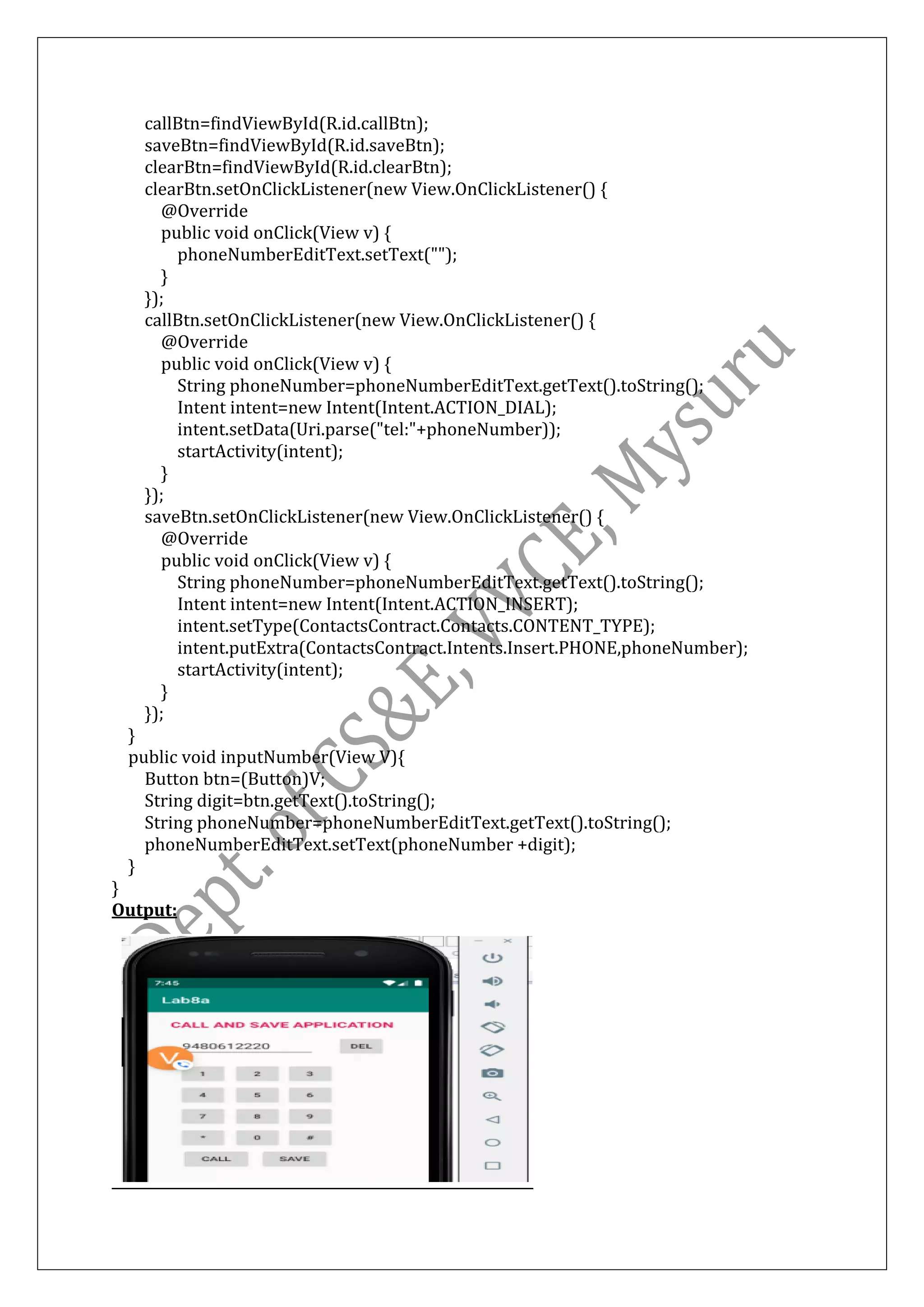 callBtn=findViewById(R.id.callBtn);
saveBtn=findViewById(R.id.saveBtn);
clearBtn=findViewById(R.id.clearBtn);
clearBtn.setOnClickListener(new View.OnClickListener() {
@Override
public void onClick(View v) {
phoneNumberEditText.setText("");
}
});
callBtn.setOnClickListener(new View.OnClickListener() {
@Override
public void onClick(View v) {
String phoneNumber=phoneNumberEditText.getText().toString();
Intent intent=new Intent(Intent.ACTION_DIAL);
intent.setData(Uri.parse("tel:"+phoneNumber));
startActivity(intent);
}
});
saveBtn.setOnClickListener(new View.OnClickListener() {
@Override
public void onClick(View v) {
String phoneNumber=phoneNumberEditText.getText().toString();
Intent intent=new Intent(Intent.ACTION_INSERT);
intent.setType(ContactsContract.Contacts.CONTENT_TYPE);
intent.putExtra(ContactsContract.Intents.Insert.PHONE,phoneNumber);
startActivity(intent);
}
});
}
public void inputNumber(View V){
Button btn=(Button)V;
String digit=btn.getText().toString();
String phoneNumber=phoneNumberEditText.getText().toString();
phoneNumberEditText.setText(phoneNumber +digit);
}
}
Output:
 