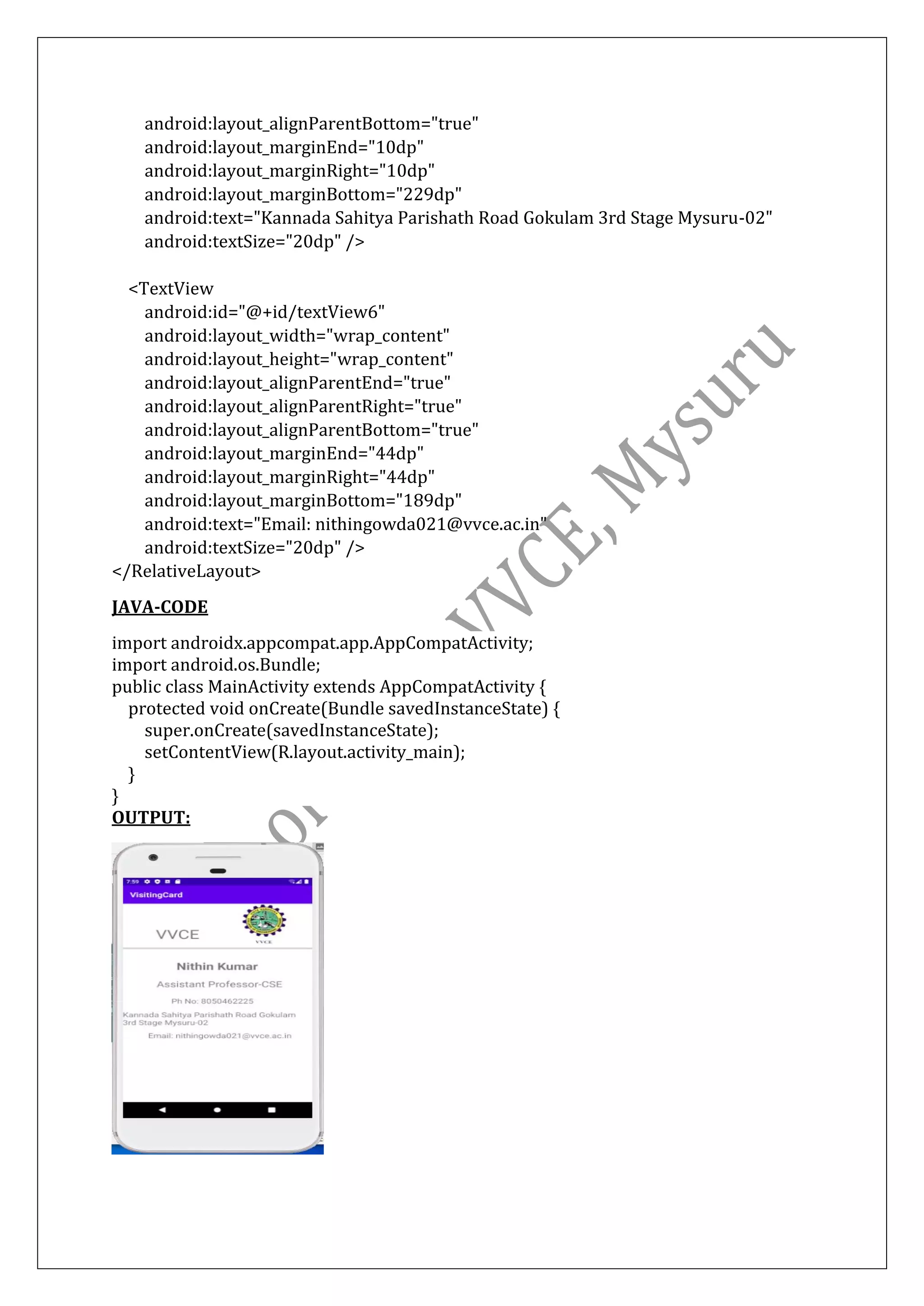 android:layout_alignParentBottom="true"
android:layout_marginEnd="10dp"
android:layout_marginRight="10dp"
android:layout_marginBottom="229dp"
android:text="Kannada Sahitya Parishath Road Gokulam 3rd Stage Mysuru-02"
android:textSize="20dp" />
<TextView
android:id="@+id/textView6"
android:layout_width="wrap_content"
android:layout_height="wrap_content"
android:layout_alignParentEnd="true"
android:layout_alignParentRight="true"
android:layout_alignParentBottom="true"
android:layout_marginEnd="44dp"
android:layout_marginRight="44dp"
android:layout_marginBottom="189dp"
android:text="Email: nithingowda021@vvce.ac.in"
android:textSize="20dp" />
</RelativeLayout>
JAVA-CODE
import androidx.appcompat.app.AppCompatActivity;
import android.os.Bundle;
public class MainActivity extends AppCompatActivity {
protected void onCreate(Bundle savedInstanceState) {
super.onCreate(savedInstanceState);
setContentView(R.layout.activity_main);
}
}
OUTPUT:
 