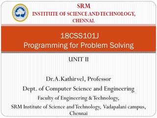 18CSS101J
Programming for Problem Solving
UNIT II
Dr.A.Kathirvel, Professor
Dept. of Computer Science and Engineering
Faculty of Engineering &Technology,
SRM Institute of Science andTechnology, Vadapalani campus,
Chennai
 