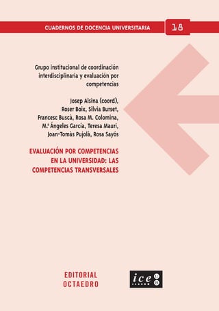 CUADERNOS DE DOCENCIA UNIVERSITARIA 18
EDITORIAL
OCTAEDRO
EVALUACIÓN POR COMPETENCIAS
EN LA UNIVERSIDAD: LAS
COMPETENCIAS TRANSVERSALES
Grupo institucional de coordinación
interdisciplinaria y evaluación por
competencias
Josep Alsina (coord),
Roser Boix, Silvia Burset,
Francesc Buscà, Rosa M. Colomina,
M.a
ª Ángeles García, Teresa Mauri,
Joan-Tomàs Pujolà, Rosa Sayós
indice
imprimir
creditos
salir
 