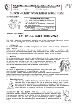 I. INTRODUCCIÓN:
.
II. INFORMACIÓN TEÓRICA:
Dios le dio a la persona humana cuatro cualidades que lo hacen semejante a Él y superior al resto
de las criaturas: la inteligencia, la voluntad, la libertad y la capacidad de amar.
♠ Inteligencia.
Es la capacidad que tiene el hombre para pensar, para buscar y hallar la verdad a través de la
mente y la razón.
Gracias a esta capacidad, el hombre puede entender y aprender, imaginar y memorizar, puede
hacer grandes descubrimientos e inventar cosas maravillosas, puede mejorar el mundo, pero lo más
importante es que, gracias a su inteligencia, el hombre puede llegar a conocer la verdad.
♠ Voluntad.
El hombre no sólo piensa, sino también "quiere". Es decir, el hombre busca aquello que le atrae. La
voluntad es la capacidad que tiene el hombre para "moverse" hacia un bien que desea.
La voluntad busca siempre un bien que ha sido pensado y prestando a ella
anteriormente por la inteligencia. La voluntad se mueve para alcanzar la
felicidad que la inteligencia piensa que le dará tener el bien deseado.
♠ Libertad.
La libertad es la capacidad que tiene el hombre para actuar o no actuar, para
hacer eso o aquello, de acuerdo con su inteligencia y voluntad.
Es la capacidad que tiene el hombre para escoger, para decidir entre dos o más bienes.
Al ser el hombre libre, se convierte en responsable de sus acciones; es decir, él tiene que responder
por lo que hace o dice y se le pueden pedir cuentas de lo que hace o dice.
♠ Capacidad de amar.
Algo más que nos hace diferentes y superiores al resto de los seres de la Creación
(animales, aves, etc.) es nuestra capacidad de amar que es debido a nuestra libertad,
pues una criatura que no es libre no puede amar, ni pecar (que es falta de amor).
La capacidad de amar es la capacidad inteligente, voluntaria y libre de darse uno
mismo al prójimo, de entregarse totalmente a los demás sin poner condiciones.
CUALIDADES DE UNA BUENA PERSONA: Amable, solidario, cuidadoso,
comprensivo, paciente y amoroso, son algunas palabras que vienen a la mente cuando
enumeramos las cualidades de una buena persona. Generalmente conocemos a las
buenas personas por lo que hacen, por ejemplo, actos de entrega. Un buen lugar para
analizar con perspicacia las cualidades de una buena persona, es la Palabra de Dios, la
Biblia.
ILUMINACIÓN: Lee e interpreta: Mt.25,14-30;
1°Cor.12,4-11.(cuaderno)
APRENDIZAJE ESPERADO
CDC: Explica las cualidades y debilidades que
hay en las personas.
DF: Discrimina las cualidades y debilidades
que hay en las personas.
MÓDULO DE APRENDIZAJE DE EDUCACIÓN RELIGIOSA
ALUMNO:……………………………………………………DOCENTE: Hurtado Roque Cyntia Eliana
BIMESTRE: III FECHA: GRADO: 1ro secundaria
 