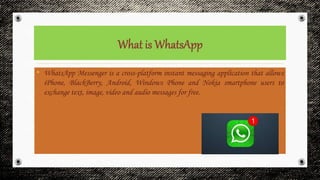 • WhatsApp Messenger is a cross-platform instant messaging application that allows
iPhone, BlackBerry, Android, Windows Phone and Nokia smartphone users to
exchange text, image, video and audio messages for free.
 