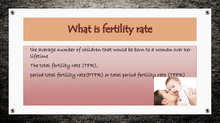 What is fertility rate
• the average number of children that would be born to a woman over her
lifetime
• The total fertility rate (TFR),
• period total fertility rate(PTFR) or total period fertility rate (TPFR)
•
 