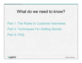 Part 1: The Rules to Customer Interviews
Part 2: Techniques For Getting Stories
Part 3: FAQ
What do we need to know?
Customer Interviews
 