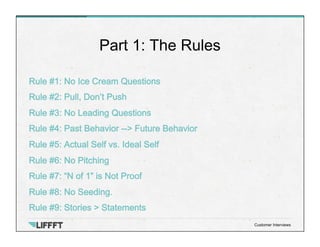 Rule #1: No Ice Cream Questions
Rule #2: Pull, Don’t Push
Rule #3: No Leading Questions
Rule #4: Past Behavior --> Future Behavior
Rule #5: Actual Self vs. Ideal Self
Rule #6: No Pitching
Rule #7: “N of 1” is Not Proof
Rule #8: No Seeding.
Rule #9: Stories > Statements
Part 1: The Rules
Customer Interviews
 