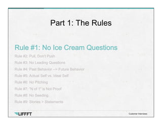 Rule #1: No Ice Cream Questions
Rule #2: Pull, Don’t Push
Rule #3: No Leading Questions
Rule #4: Past Behavior --> Future Behavior
Rule #5: Actual Self vs. Ideal Self
Rule #6: No Pitching
Rule #7: “N of 1” is Not Proof
Rule #8: No Seeding.
Rule #9: Stories > Statements
Part 1: The Rules
Customer Interviews
 