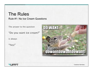 Rule #1: No Ice Cream Questions
The Rules
Customer Interviews
The answer to the question
 
“Do you want ice cream?”
 
is always

“Yes!”

 
