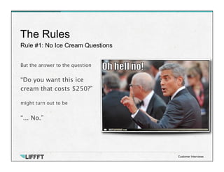 Rule #1: No Ice Cream Questions
The Rules
Customer Interviews
But the answer to the question

“Do you want this ice 
cream that costs $250?”

might turn out to be

“... No.”

 