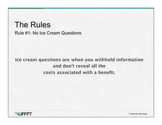 Rule #1: No Ice Cream Questions
The Rules
Customer Interviews
Ice cream questions are when you withhold information
and don’t reveal all the
costs associated with a beneﬁt.
 