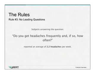 Rule #3: No Leading Questions
The Rules
Customer Interviews
Subjects answering the question:

“Do you get headaches frequently and, if so, how
often?”

reported an average of 2.2 headaches per week.
 