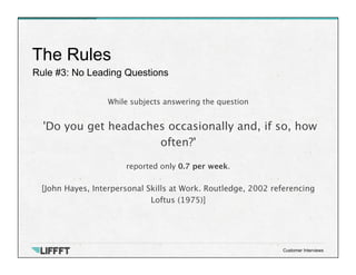 Rule #3: No Leading Questions
The Rules
Customer Interviews
While subjects answering the question

'Do you get headaches occasionally and, if so, how
often?' 

reported only 0.7 per week.

[John Hayes, Interpersonal Skills at Work. Routledge, 2002 referencing
Loftus (1975)]
 