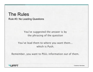 Rule #3: No Leading Questions
The Rules
Customer Interviews
You’ve suggested the answer is by 
the phrasing of the question 

You’ve lead them to where you want them... 
which is Push. 
 
Remember, you want to PULL information out of them.
 