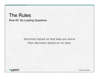 Rule #3: No Leading Questions
The Rules
Customer Interviews
Decisions based on bad data are worse 
than decisions based on no data. 
 