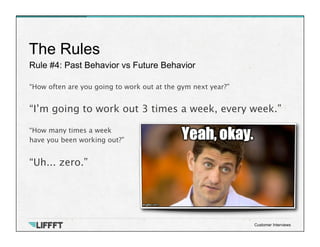 Rule #4: Past Behavior vs Future Behavior
The Rules
Customer Interviews
“How often are you going to work out at the gym next year?”

“I’m going to work out 3 times a week, every week.”

“How many times a week 
have you been working out?”

“Uh... zero.”
 