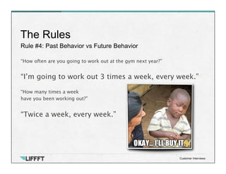 Rule #4: Past Behavior vs Future Behavior
The Rules
Customer Interviews
“How often are you going to work out at the gym next year?”

“I’m going to work out 3 times a week, every week.”

“How many times a week 
have you been working out?”

“Twice a week, every week.”
 