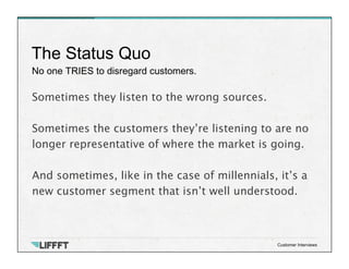 No one TRIES to disregard customers.
The Status Quo
Customer Interviews
Sometimes they listen to the wrong sources.
 
Sometimes the customers they’re listening to are no
longer representative of where the market is going.

And sometimes, like in the case of millennials, it’s a
new customer segment that isn’t well understood.
 
