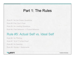 Rule #1: No Ice Cream Questions
Rule #2: Pull, Don’t Push
Rule #3: No Leading Questions
Rule #4: Past Behavior --> Future Behavior
Rule #5: Actual Self vs. Ideal Self
Rule #6: No Pitching
Rule #7: “N of 1” is Not Proof
Rule #8: No Seeding.
Rule #9: Stories > Statements
Part 1: The Rules
Customer Interviews
 