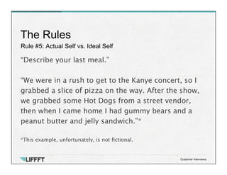 Rule #5: Actual Self vs. Ideal Self
The Rules
Customer Interviews
“Describe your last meal.”

“We were in a rush to get to the Kanye concert, so I
grabbed a slice of pizza on the way. After the show,
we grabbed some Hot Dogs from a street vendor,
then when I came home I had gummy bears and a
peanut butter and jelly sandwich.”*

*This example, unfortunately, is not ﬁctional.
 