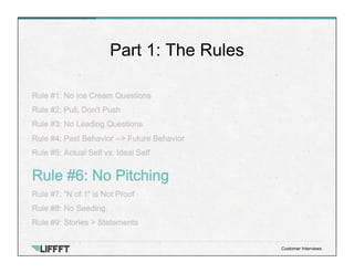 Rule #1: No Ice Cream Questions
Rule #2: Pull, Don’t Push
Rule #3: No Leading Questions
Rule #4: Past Behavior --> Future Behavior
Rule #5: Actual Self vs. Ideal Self
Rule #6: No Pitching
Rule #7: “N of 1” is Not Proof
Rule #8: No Seeding.
Rule #9: Stories > Statements
Part 1: The Rules
Customer Interviews
 